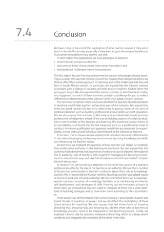 7.4   Conclusion
      We have come to the end of this exploration of what teachers require if they are to
      teach in South Africa today, especially if they want to gain the sense of satisfaction
      that comes from performing a worthy task well.
         In each step of this exploration, we have asked you to examine:
      •	 what choices you have as a teacher;
      •	 why some of those choices make more sense than others; and
      •	 what practical challenges these choices present.

      The first step in Section Two was to examine the reasons why people choose teach-
      ing as a career. We saw that intrinsic or extrinsic rewards that motivate teachers are
      likely to affect their whole approach to teaching, and to the challenges that they will
      face in South African schools. In particular, we argued that the intrinsic rewards
      associated with a ‘calling’ or vocation are likely to carry teachers further ‘when the
      going gets tough’. We also examined the various contexts in which we teach today,
      and suggested that each of these contexts provides a challenge for you to make a
      difference and become part of the solution rather than adopt a victim position.
         The next step in Section Three was to ask whether the practice of professionalism
      in teaching could help teachers to become part of the solution. We argued that
      there are good reasons for teachers collectively to pursue some of the aims of
      professionalization such as building professional accountability and self-regulation.
      But we also argued that teachers (collectively and as individuals) should prioritize
      professional development ahead of the status-building aspects of professionaliza-
      tion in the interests of the learners and learning. We examined various forms of
      accountability, and found that formal measures such as a professional code of
      conduct, minimum qualification and appraisal need to be accompanied by respon-
      sibility, a more internal and individual commitment to the interests of learners.
         In Sections Four to Six we examined what professionalism demands of the teacher
      in the roles of managing the learning environment, teaching knowledge and skills,
      and influencing the learners’ values.
         Section Four we explored the question of how teachers can regain, or establish,
      their professional authority in the learning environment. But we argued that this
      authority has to be earned, not assumed as a traditional source of power. We explored
      the ‘in authority’ role of teachers with respect to managing the learning environ-
      ment in a democratic way, and saw that discipline and control are indeed compati-
      ble with democracy.
         In Section Five, we turned our attention to the other key source of a teacher’s
      professional authority: the role of the teacher as ‘an authority’. We saw that a number
      of factors had contributed to teachers’ confusion about their role as ‘knowledge-
      workers’. We re-examined the human need for teaching, and the specialized nature
      of teachers’ work and school know­edge. We then identified three key ‘knowledge-
                                            l
      worker’ sub-roles: imparter of knowledge, facilitator of active learning and learner
      self-development, and developer of skills. Pointing out the limitations of each of
      these roles, we showed that teachers need to integrate all three into a wide reper-
      toire of teaching strategies and to draw from these according to the circumstanc-
      es.
         In the process we demonstrated that human knowing is provisional, situated, and
      linked closely to questions of power, and we identified the implications of these
      characteristics for teaching. We also argued that the three forms of knowing
      (knowing that, knowing how, and knowing to), like the three roles of teachers as
      knowledge-workers, need to be integrated in the teaching process. Finally, we
      explored a fourth role for teachers: mediators of learning, which to a large extent
      combines and integrates the strengths of the other three roles.
 