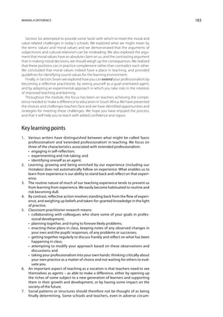 Making a difference                                                                   183



   Section Six attempted to provide some ‘tools’ with which to meet the moral and
value-related challenges in today’s schools. We explored what we might mean by
the terms ‘values’ and ‘moral values’ and we demonstrated that the arguments of
subjectivism and cultural relativism can be misleading. We also explored the argu-
ment that moral values have an absolute claim on us, and the contrasting argument
that in making moral decisions, we should weigh up the consequences. We realized
that these positions can in practice complement rather than contradict each other.
We concluded that moral values indeed have a place in teaching, and provided
guidelines for identifying sound values for the learning environment.
   Finally, in Section Seven we explored how you can extend your professionalism by
becoming a reflective practitioner, by seeing yourself as a goal-orientated agent,
and by adopting an experimental approach in which you take risks in the interests
of improved teaching and learning.
   Throughout the module, the focus has been on teachers achieving the compe-
tence needed to ‘make a difference’ to education in South Africa. We have presented
the choices and challenges teachers face and we have identified opportunities and
strategies for meeting these challenges. We hope you have enjoyed the process,
and that it will help you to teach with added confidence and vigour.


Key learning points
1.	 Various writers have distinguished between what might be called ‘basic
    professionalism’ and ‘extended professionalism’ in teaching. We focus on
    three of the characteristics associated with extended professionalism:
	   •  engaging in self-reflection;
	   •  experimenting and risk-taking; and
	   •  identifying oneself as an agent.
2.	 Learning, growing and being enriched by our experience (including our
    mistakes) does not automatically follow on experience. What enables us to
    learn from experience is our ability to stand back and reflect on that experi-
    ence.
3.	 The routine nature of much of our teaching experience tends to prevent us
    from learning from experience. We easily become habitua­ ed to routine and
                                                                t
    risk becoming dull.
4.	 By contrast, reflective action involves standing back from the flow of experi-
    ence, and weighing up beliefs and taken-for-granted knowledge in the light
    of practice.
5.	 Classroom practitioner research means:
	   • collaborating with colleagues who share some of your goals in profes-
       sional development;
	   •  planning together, and trying to foresee likely problems;
	   • enacting these plans in class, keeping notes of any observed changes in
       your own and the pupils’ responses, of any problems or successes;
	   • getting together regularly to discuss frankly and reflect on what has been
       happening in class;
	   • attempting to modify your approach based on these observations and
       discussions; and
	   • taking your professionalism into your own hands: thinking critically about
       your own practice as a matter of choice and not waiting for others to eval-
       uate you.
6.	 An important aspect of teaching as a vocation is that teachers need to see
    themselves as agents – as able to make a difference, either by opening up
    the riches of some subject to a new generation of learners and supporting
    them in their growth and development, or by having some impact on the
    society of the future.
7.	 Social patterns or structures should therefore not be thought of as being
    finally determining. Some schools and teachers, even in adverse circum-
 