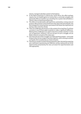 184                                                                  Making a difference




           stances, manage to develop a power to find options.
      8.	 In the field of teaching in a democratic South Africa, this effort perhaps
           requires less of a battle against an enemy than a concerted, energetic and
           passionate effort to transform our schooling into a system that will deliver a
           vibrant culture of teaching and learning.
      9.	 This effort at transformation will need to be sustained by a strong sense of
           purpose. Many teachers and schools have only vague educational goals, and
           few strategies for achieving them, yet research has shown the importance of
           having a clear vision for schools.
      10.	 There are challenges all around us in the context of our teaching. To achieve
           successes in any of these goals would be to make a significant difference.
           Meeting these challenges as an agent is bound to involve a teacher in some
           sort of opposition. However, if we are not part of such a struggle, we are
           likely to become servants of the status quo.
      11.	 One way to be part of this struggle is to make teaching a project – not accept
           things as they are but imagine how they might be, and in striving to achieve
           such goals, form ourselves by our choice of action.
      12.	 Teaching as a project involves being prepared to take risks both by exposing
           your teaching to questioning and reflection and by making full use of the
           opportunities presented by the new curriculum for experimentation and
           new approaches.
 
