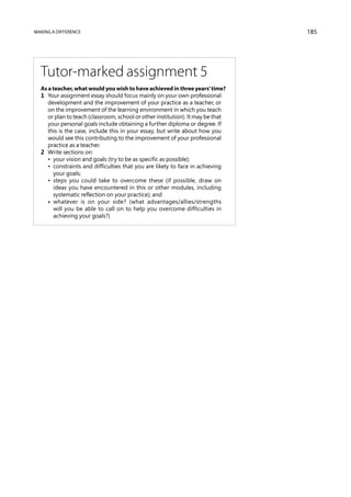 Making a difference                                                              185




  Tutor-marked assignment 5
  As a teacher, what would you wish to have achieved in three years’ time?
  1	 Your assignment essay should focus mainly on your own professional
     development and the improvement of your practice as a teacher, or
     on the improvement of the learning environment in which you teach
     or plan to teach (classroom, school or other institution). It may be that
     your personal goals include obtaining a further diploma or degree. If
     this is the case, include this in your essay, but write about how you
     would see this contributing to the improvement of your professional
     practice as a teacher.
  2	 Write sections on:
  	 •  your vision and goals (try to be as specific as possible);
  	 • constraints and difficulties that you are likely to face in achieving
       your goals;
  	 • steps you could take to overcome these (if possible, draw on
       ideas you have encountered in this or other modules, including
       systematic reflection on your practice); and
  	 • whatever is on your side? (what advantages/allies/strengths
       will you be able to call on to help you overcome difficulties in
       achieving your goals?)
 