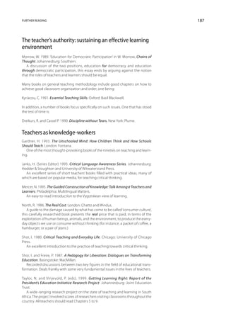 Further reading                                                                         187



The teacher’s authority: sustaining an effective learning
environment
Morrow, W. 1989. ‘Education for Democratic Participation’ in W. Morrow, Chains of
Thought. Johannesburg: Southern.
   A discussion of the two positions, education for democracy and education
through democratic participation, this essay ends by arguing against the notion
that the roles of teachers and learners should be equal.

Many books on general teaching methodology include good chapters on how to
achieve good classroom organization and order, one being:

Kyriacou, C. 1991. Essential Teaching Skills. Oxford: Basil Blackwell.

In addition, a number of books focus specifically on such issues. One that has stood
the test of time is:

Dreikurs, R. and Cassel P. 1990. Discipline without Tears. New York: Plume.


Teachers as knowledge-workers
Gardner, H. 1993. The Unschooled Mind: How Children Think and How Schools
Should Teach. London: Fontana.
   One of the most thought-provoking books of the nineties on teaching and learn-
ing.

Janks, H. (Series Editor) 1993. Critical Language Awareness Series. Johannes­ urg:
                                                                               b
Hodder  Stoughton and University of Witwatersrand Press.
   An excellent series of short teachers’ books filled with practical ideas, many of
which are based on popular media, for teaching critical thinking.

Mercer, N. 1995. The Guided Construction of Knowledge: Talk Amongst Teachers and
Learners. Philadelphia: Multilingual Matters.
   An easy-to-read introduction to the Vygotskean view of learning.

North, R. 1986. The Real Cost. London: Chatto and Windus.
   A guide to the damage caused by what has come to be called ‘consumer culture’,
this carefully researched book presents the real price that is paid, in terms of the
exploitation of human beings, animals, and the environment, to produce the every-
day objects we use or consume without thinking (for instance, a packet of coffee, a
hamburger, or a pair of jeans.)

Shor, I. 1980. Critical Teaching and Everyday Life. Chicago: University of Chicago
Press.
   An excellent introduction to the practice of teaching towards critical thinking.

Shor, I. and Freire, P. 1987. A Pedagogy for Liberation: Dialogues on Transforming
Education. Basingstoke: MacMillan.
   Recorded discussions between two key figures in the field of educational trans-
formation. Deals frankly with some very fundamental issues in the lives of teachers.

Taylor, N. and Vinjevold, P. (eds). 1999. Getting Learning Right: Report of the
President’s Education Initiative Research Project. Johannesburg: Joint Education
Trust.
   A wide-ranging research project on the state of teaching and learning in South
Africa. The project involved scores of researchers visiting classrooms throughout the
country. All teachers should read Chapters 5 to 9.
 
