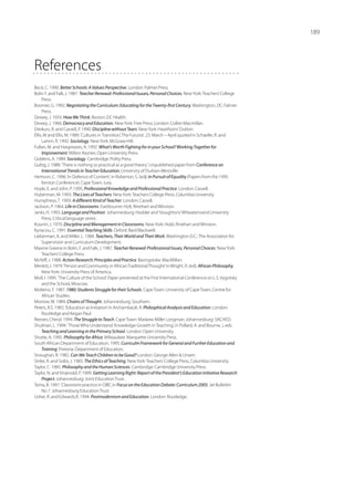 189




References
Beck, C. 1990. Better Schools: A Values Perspective. London: Palmer Press.
Bolin F. and Falk, J. 1987. Teacher Renewal: Professional Isuues, Personal Choices. New York: Teachers’ College
     Press.
Boomer, G. 1992. Negotiating the Curriculum: Educating for the Twenty-first Century. Washington, DC: Falmer
     Press.
Dewey, J. 1933. How We Think. Boston: DC Health.
Dewey, J. 1966. Democracy and Education. New York: Free Press; London: Collier Macmillan.
Dreikurs, R. and Cassell, P. 1990. Discipline without Tears. New York: Hawthorn/ Dutton.
Ellis, W and Ellis, M. 1989. ‘Cultures in Transition’, The Futurist. 23. March – April quoted in Schaefer, R. and
     Lamm, R. 1992. Sociology. New York: McGraw-Hill.
Fullan, M. and Hargreaves, A. 1992. What’s Worth Fighting for in your School? Working Together for
     Improvement. Milton Keynes: Open University Press.
Giddens, A. 1989. Sociology. Cambridge: Polity Press.
Gultig, J. 1988. ‘There is nothing so practical as a good theory’. Unpublished paper from Conference on
     International Trends in Teacher Education, University of Durban-Westville.
Hemson, C. 1996. ‘In Defence of Content’, in Roberton, S. (ed). In Pursuit of Equality (Papers from the 1995
     Kenton Conference). Cape Town: Juta.
Hoyle, E. and John, P. 1995. Professional Knowledge and Professional Practice. London: Cassell.
Huberman, M. 1993. The Lives of Teachers. New York: Teachers College Press, Columbia University.
Humphreys, T. 1993. A different Kind of Teacher. London: Cassell.
Jackson, P. 1964. Life in Classrooms. Eastbourne: Holt, Rinehart and Winston.
Janks, H. 1993. Language and Position. Johannesburg: Hodder and Stoughton/ Witwatersrand University
     Press, Critical language series.
Kounin, J. 1970. Discipline and Management in Classrooms. New York: Hold, Rinehart and Winston.
Kyriacou, C. 1991. Essential Teaching Skills. Oxford: Basil Blackwell.
Lieberman, A. and Miller, L. 1984. Teachers, Their World and Their Work. Washington D.C.: The Association for
     Supervision and Curriculum Development.
Maxine Greene in Bolin, F. and Falk, J. 1987. Teacher Renewal: Professional Issues, Personal Choices. New York:
     Teachers’ College Press.
McNiff, J. 1988. Action Research: Principles and Practice. Basingstoke: MacMillan.
Menkiti, I. 1979. ‘Person and Community in African Traditional Thought’ in Wright, R. (ed). African Philosophy.
     New York: University Press of America.
Moll, I. 1995. ‘The Culture of the School’. Paper presented at the First International Conference on L.S. Vygotsky
     and the School, Moscow.
Molteno, F. 1987. 1980: Students Struggle for their Schools. Cape Town: University of Cape Town, Centre for
     African Studies.
Morrow, W. 1989. Chains of Thought. Johannesburg: Southern.
Peters, R.S. 1965. ‘Education as Initiation’ in Archambault, R. Philosphical Analysis and Education. London:
     Routledge and Kegan Paul.
Reeves, Cheryl. 1994. The Struggle to Teach. Cape Town: Maskew Miller Longman; Johannesburg: SACHED.
Shulman, L. 1994. ‘Those Who Understand: Knowledge Growth in Teaching’, in Pollard, A. and Bourne, J, eds.
     Teaching and Learning in the Primary School. London: Open University.
Shutte, A. 1995. Philosophy for Africa. Milwaukee: Marquette University Press.
South African Department of Education. 1995. Curriculm Framework for General and Further Education and
     Training. Pretoria: Department of Education.
Straughan, R. 1982. Can We Teach Children to be Good? London: George Allen  Unwin.
Strike, R. and Soltis, J. 1985. The Ethics of Teaching. New York: Teachers’ College Press, Columbia University.
Taylor, C. 1985. Philosophy and the Human Sciences. Cambridge: Cambridge University Press.
Taylor, N. and Vinjevold, P. 1999. Getting Learning Right: Report of the President’s Education Initiative Research
     Project. Johannesburg: Joint Education Trust.
Tema, B. 1997. ‘Classroom practice in OBE’, in Focus on the Education Debate: Curriculum 2005. Jet Bullettin
     No 7. Johannesburg Education Trust.
Usher, R. and Edwards,R. 1994. Postmodernism and Education. London: Routledge.
 