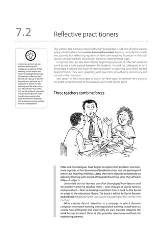 7.2                                   Reflective practitioners
                                      The unfixed and evolving nature of human knowledge is just one of many reasons
                                      why professional teachers remain learners themselves, learning not only from books
                                      and journals, but reflecting regularly on their own teaching situation. In this sub-
                                      section, we see teachers who remain learners in both of these ways.
                                         In Section Two, we saw Peter Adonis beginning a process of reflection when he
In previous sections we saw
teachers reflecting with              came across a note passed between his students. He and his colleagues at Artis
colleagues on aspects of their        Secondary explored the issue of professionalism in teaching, and when we last
teaching. In this section, we         heard of them, they were grappling with questions of authority, democracy and
intend to highlight the process
of systematic reflection itself.      control in the classroom.
We will see a group of teachers          Let’s return to Artis Secondary to look in on Peter again to see how he is doing in
focusing on a particular set of       his quest to become ‘part of the solution’, as his wife Rachel put it.
questions in relation to their
teaching and the new curricu-
lum. We will learn how reflec-
tion can be a shared, systematic
and productive process, even          Three teachers combine forces
though some people often
associate the word reflection
with a relatively aimless, solitary
form of contemplation.




                                            Peter and his colleagues have begun to explore their problems and solu-
                                            tions together, at first by means of breaktime chats and the exchange of
                                            articles on teaching methods. Lately they have begun to collaborate on
                                            planning learning units aimed at integrated learning, since they all teach
                                            different subjects.
                                               Concerned that his learners are often disengaged from lessons and
                                            misinterpret what he teaches them – even though he works hard to
                                            motivate them – Peter is drawing inspiration from a book he has found
                                            on a trip to the education library. The book is edited by Garth Boomer
                                            and entitled: Negotiating the Curriculum: Educating for the Twenty-first
                                            Century.
                                               What catches Peter’s attention is a passage in which Boomer
                                            compares motivated learning with negotiated learning. It addresses so
                                            clearly how differently and incorrectly his own learners interpret the
                                            work he tries to teach them. It also provides alternative methods for
                                            motivating learners.
 