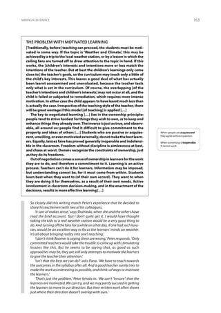 Making a difference                                                                                             163




   The problem with motivated learning
   [Traditionally, before] teaching can proceed, the students must be moti-
   vated in some way. If the topic is ‘Weather and Climate’, this may be
   achieved by a trip to the local weather station, or by a lesson in which the
   ceiling fans are turned off to draw attention to the topic in hand. If this
   works, the [children’s interests and intentions more or less match the
   intentions of the teacher. But at best the children’s learnings only come
   close to] the teacher’s goals, so the curriculum may touch only a little of
   the child’s key interests. This leaves a good deal of what has actually
   been learnt unexamined and unevaluated, because the teacher tests
   only what is set in the curriculum. Of course, the overlapping [of the
   teacher’s intentions and children’s interests] may not occur at all, and the
   child is failed or subjected to remediation, which requires more intense
   motivation. In either case the child appears to have learnt much less than
   is actually the case. Irrespective of the teaching style of the teacher, there
   will be great wastage if this model [of teaching] is applied […]
       The key to negotiated learning […] lies in the ownership principle:
   people tend to strive hardest for things they wish to own, or to keep and
   enhance things they already own. The inverse is just as true, and observ-
   able, all around us: people find it difficult to give commitment to the
   property and ideas of others […] Students who are passive or acquies-             When people are acquiescent
   cent, unwilling, or even motivated externally, do not make the best learn-        they agree without question.

   ers. Equally, laissez faire has proved generally inoperable and indefensi-        When something is inoperable,
   ble in the classroom. Freedom without discipline is aimlessness at best,          it cannot work.
   and chaos at worst. Owners recognize the constraints of ownership, just
   as they do its freedoms.
       Out of negotiation comes a sense of ownership in learners for the work
   they are to do, and therefore a commitment to it. Learning is an active
   process. Teachers can’t do it for learners. Information may be imposed,
   but understanding cannot be, for it must come from within. Students
   learn best when they want to (of their own accord). They want to when
   they are doing it for themselves, as a result of their own needs. Active
   involvement in classroom decision-making, and in the enactment of the
   decisions, results in more effective learning […]


      So closely did this writing match Peter’s experience that he decided to
      share his excitement with two of his colleagues.
          ‘It sort of makes sense,’ says Shahieda, when she and the others have
      read the brief account, ‘but I don’t quite get it. I would have thought
      taking the kids to a real weather station would be a very good thing to
      do. And turning off the fans for a while on a hot day, if one had such luxu-
      ries, would be an excellent way to focus the learners’ minds on weather.
      It’s all about bringing reality into one’s teaching.’
          ‘I don’t think Boomer is saying these are wrong,’ Peter responds. ‘Only
      committed teachers would take the trouble to come up with stimulating
      lessons like this. But he seems to be saying that, as good as such
      approaches may be, they are still only attempts to motivate the learners
      to give the teacher their attention.’
          ‘Isn’t that the best we can do?’ asks Fana. ‘We have to teach towards
      the outcomes in the syllabus after all. And a good teacher surely tries to
      make the work as interesting as possible, and thinks of ways to motivate
      the learners.’
          ‘That’s just the problem,’ Peter breaks in. ‘We can’t “ensure” that the
      learners are motivated. We can try, and we may partly succeed in getting
      the learners to move in our direction. But their written work often shows
      just where their direction doesn’t overlap with ours.’
 