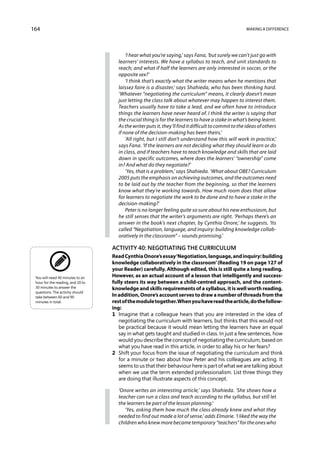 164                                                                                                   Making a difference




                                         ‘I hear what you’re saying,’ says Fana, ‘but surely we can’t just go with
                                     learners’ interests. We have a syllabus to teach, and unit stand­ards to
                                     reach; and what if half the learners are only interested in soccer, or the
                                     opposite sex?’
                                         ‘I think that’s exactly what the writer means when he mentions that
                                     laissez faire is a disaster,’ says Shahieda, who has been thinking hard.
                                     ‘Whatever “negotiating the curriculum” means, it clearly doesn’t mean
                                     just letting the class talk about whatever may happen to interest them.
                                     Teachers usually have to take a lead, and we often have to introduce
                                     things the learners have never heard of. I think the writer is saying that
                                     the crucial thing is for the learners to have a stake in what’s being learnt.
                                     As the writer puts it, they’ll find it difficult to commit to the ideas of others
                                     if none of the decision-making has been theirs.’
                                         ‘All right, but I still don’t understand how this will work in practice,’
                                     says Fana. ‘If the learners are not deciding what they should learn or do
                                     in class, and if teachers have to teach knowledge and skills that are laid
                                     down in specific outcomes, where does the learners’ “ownership” come
                                     in? And what do they negotiate?’
                                         ‘Yes, that is a problem,’ says Shahieda. ‘What about OBE? Curriculum
                                     2005 puts the emphasis on achieving outcomes, and the outcomes need
                                     to be laid out by the teacher from the beginning, so that the learners
                                     know what they’re working towards. How much room does that allow
                                     for learners to negotiate the work to be done and to have a stake in the
                                     decision-making?’
                                         Peter is no longer feeling quite so sure about his new enthusiasm, but
                                     he still senses that the writer’s arguments are right. ‘Perhaps there’s an
                                     answer in the book’s next chapter, by Cynthia Onore,’ he suggests. ‘Its
                                     called “Negotiation, language, and inquiry: building knowledge collab-
                                     oratively in the classroom” – sounds promising.’

                                   Activity 40: Negotiating the curriculum
                                   Read Cynthia Onore’s essay ‘Negotiation, language, and inquiry: building
                                   knowledge collaboratively in the classroom’ (Reading 19 on page 127 of
                                   your Reader) carefully. Although edited, this is still quite a long reading.
 You will need 40 minutes to an    However, as an actual account of a lesson that intelligently and success-
 hour for the reading, and 20 to   fully steers its way between a child-centred approach, and the content-
 30 minutes to answer the          know­ edge and skills requirements of a syllabus, it is well worth reading.
                                          l
 questions. The activity should
 take between 60 and 90            In addition, Onore’s account serves to draw a number of threads from the
 minutes in total.                 rest of the module together. When you have read the article, do the follow-
                                   ing:
                                   1	 Imagine that a colleague hears that you are interested in the idea of
                                      negotiating the curriculum with learners, but thinks that this would not
                                      be practical because it would mean letting the learners have an equal
                                      say in what gets taught and studied in class. In just a few sentences, how
                                      would you describe the concept of negotiating the curriculum, based on
                                      what you have read in this article, in order to allay his or her fears?
                                   2	 Shift your focus from the issue of negotiating the curriculum and think
                                      for a minute or two about how Peter and his colleagues are acting. It
                                      seems to us that their behaviour here is part of what we are talking about
                                      when we use the term extended professionalism. List three things they
                                      are doing that illustrate aspects of this concept.

                                     ‘Onore writes an interesting article,’ says Shahieda. ‘She shows how a
                                     teacher can run a class and teach according to the syllabus, but still let
                                     the learners be part of the lesson planning.’
                                        ‘Yes, asking them how much the class already knew and what they
                                     needed to find out made a lot of sense,’ adds Elmarie. ‘I liked the way the
                                     children who knew more became temporary “teachers” for the ones who
 