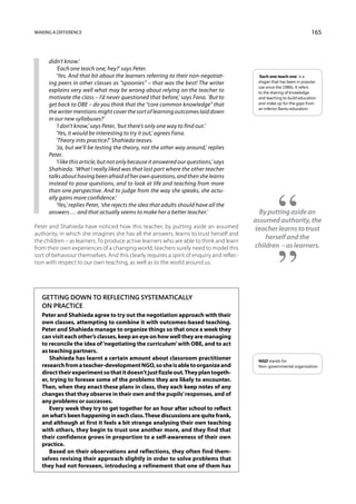 Making a difference                                                                                                    165



      didn’t know.’
         ‘Each one teach one, hey?’ says Peter.
         ‘Yes. And that bit about the learners referring to their non-negotiat-            ‘Each one teach one’ is a
      ing peers in other classes as “spoonies” – that was the best! The writer             slogan that has been in popular
                                                                                           use since the 1980s. It refers
      explains very well what may be wrong about relying on the teacher to                 to the sharing of knowledge
      motivate the class – I’d never questioned that before,’ says Fana. ‘But to           and teaching to build education
      get back to OBE – do you think that the “core common knowledge” that                 and make up for the gaps from
                                                                                           an inferior Bantu education.
      the writer mentions might cover the sort of learning outcomes laid down
      in our new syllabuses?’
         ‘I don’t know,’ says Peter, ‘but there’s only one way to find out.’
         ‘Yes, it would be interesting to try it out,’ agrees Fana.
         ‘Theory into practice?’ Shahieda teases.
         ‘Ja, but we’ll be testing the theory, not the other way around,’ replies
      Peter.
         ‘I like this article, but not only because it answered our questions,’ says
      Shahieda. ‘What I really liked was that last part where the other teacher
      talks about having been afraid of her own questions, and then she learns
      instead to pose questions, and to look at life and teaching from more
      than one perspective. And to judge from the way she speaks, she actu-
      ally gains more confidence.’
         ‘Yes,’ replies Peter, ‘she rejects the idea that adults should have all the
      answers … and that actually seems to make her a better teacher.’                      By putting aside an
                                                                                          assumed authority, the
Peter and Shahieda have noticed how this teacher, by putting aside an assumed             teacher learns to trust
authority, in which she imagines she has all the answers, learns to trust herself and
the children – as learners. To produce active learners who are able to think and learn
                                                                                              herself and the
from their own experiences of a changing world, teachers surely need to model this        children – as learners.
sort of behaviour themselves. And this clearly requires a spirit of enquiry and reflec-
tion with respect to our own teaching, as well as to the world around us.




   Getting down to reflecting systematically
   on practice
   Peter and Shahieda agree to try out the negotiation approach with their
   own classes, attempting to combine it with outcomes-based teaching.
   Peter and Shahieda manage to organize things so that once a week they
   can visit each other’s classes, keep an eye on how well they are managing
   to reconcile the idea of ‘negotiating the curriculum’ with OBE, and to act
   as teaching partners.
      Shahieda has learnt a certain amount about classroom practitioner                    NGO stands for
   research from a teacher-development NGO, so she is able to organize and                 Non-governmental organization.
   direct their experiment so that it doesn’t just fizzle out. They plan togeth-
   er, trying to foresee some of the problems they are likely to encounter.
   Then, when they enact these plans in class, they each keep notes of any
   changes that they observe in their own and the pupils’ responses, and of
   any problems or successes.
      Every week they try to get together for an hour after school to reflect
   on what’s been happening in each class. These discussions are quite frank,
   and although at first it feels a bit strange analysing their own teaching
   with others, they begin to trust one another more, and they find that
   their confidence grows in proportion to a self-awareness of their own
   practice.
      Based on their observations and reflections, they often find them-
   selves revising their approach slightly in order to solve problems that
   they had not foreseen, introducing a refinement that one of them has
 