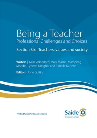 Being a Teacher
Professional Challenges and Choices
Section Six | Teachers, values and society

Writers | Mike Adendorff, Mark Mason, Maropeng
Modiba, Lynette Faragher and Zandile Kunene
Editor | John Gultig




The SAIDE Teacher Education Series
 