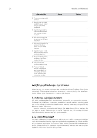 34                                                                Teaching as a profession



     	         Characteristic	              Doctor	                     Teacher

     1.	 Performs a crucial social
     	 function
     2.	   Able to draw on a well-
     	     established, well-tested
     	     body of specialized
     	     knowledge
     3.	   Expected by society to
     	     use considerable skill in
     	     non-routine, complex
     	     situations
     4.	 Required to undergo a
     	 lengthy period of higher
     	 education
     5.	   Required to have strong
     	     professional values,
     	     which focus on client
     	     interests
     6.	 Expected to take a high
     	 level of responsibility for
     	 professional actions
     7.	 Professional obligations
     	 set down in an ethical
     	 code of conduct
     8.	 Has considerable
     	 professional autonomy
     9.	   Professional body
     	     ensures competence
     	     and accountability by
     	     controlling admission
     	     to the profession and
     	     monitoring conduct




     Weighing up teaching as a profession
     When we did this activity ourselves, we found that doctors fitted the description
     pretty well. When it came to teachers, we entered a number of ticks, but were hesi-
     tant in ticking some characteristics. Here are our reasons:

     1.  Performs a crucial social function?
     Yes, most people agree this is true, but their actions fail to support their opinion.
     Some people think that if someone is available to control children’s behaviour and
     see to their safety, computers and well-crafted learning materials could provide an
     adequate means of learning.
       Another important reservation we have is that some South African teachers do
     not seem to regard their function as crucial. They give out this message through
     their absenteeism, lateness, and lack of preparation.

     2.  Specialized knowledge?
     Society is unlikely to place a convinced tick in this block. Although a great deal has
     been written about teaching, there is considerable disagreement as to how reliable
     it is, compared with other professions. There is also considerable disagreement
     within educational circles about the various theories of learning and teaching (we
     deal with this in more depth in Section Five).
 