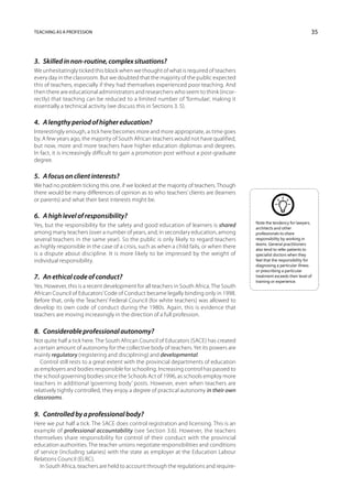 Teaching as a profession                                                                                                  35



3.  Skilled in non-routine, complex situations?
We unhesitatingly ticked this block when we thought of what is required of teachers
every day in the classroom. But we doubted that the majority of the public expected
this of teachers, especially if they had themselves experienced poor teaching. And
then there are educational administrators and researchers who seem to think (incor-
rectly) that teaching can be reduced to a limited number of ‘formulae’, making it
essentially a technical activity (we discuss this in Sections 3. 5).

4.  A lengthy period of higher education?
Interestingly enough, a tick here becomes more and more appropriate, as time goes
by. A few years ago, the majority of South African teachers would not have qualified,
but now, more and more teachers have higher education diplomas and degrees.
In fact, it is increasingly difficult to gain a promotion post without a post-graduate
degree.

5.  A focus on client interests?
We had no problem ticking this one, if we looked at the majority of teachers. Though
there would be many differences of opinion as to who teachers’ clients are (learners
or parents) and what their best interests might be.

6.  A high level of responsibility?
                                                                                           Note the tendency for lawyers,
Yes, but the responsibility for the safety and good education of learners is shared        architects and other
among many teachers (over a number of years, and, in secondary education, among            professionals to share
several teachers in the same year). So the public is only likely to regard teachers        responsibility by working in
                                                                                           teams. General practitioners
as highly responsible in the case of a crisis, such as when a child fails, or when there   also tend to refer patients to
is a dispute about discipline. It is more likely to be impressed by the weight of          specialist doctors when they
individual responsibility.                                                                 feel that the responsibility for
                                                                                           diagnosing a particular illness
                                                                                           or prescribing a particular
7.  An ethical code of conduct?                                                            treatment exceeds their level of
                                                                                           training or experience.
Yes. However, this is a recent development for all teachers in South Africa. The South
African Council of Educators’ Code of Conduct became legally binding only in 1998.
Before that, only the Teachers’ Federal Council (for white teachers) was allowed to
develop its own code of conduct during the 1980s. Again, this is evidence that
teachers are moving increasingly in the direction of a full profession.

8.  Considerable professional autonomy?
Not quite half a tick here. The South African Council of Educators (SACE) has created
a certain amount of autonomy for the collective body of teachers. Yet its powers are
mainly regulatory (registering and disciplining) and developmental.
   Control still rests to a great extent with the provincial departments of education
as employers and bodies responsible for schooling. Increasing control has passed to
the school governing bodies since the Schools Act of 1996, as schools employ more
teachers in additional ‘governing body’ posts. However, even when teachers are
relatively tightly controlled, they enjoy a degree of practical autonomy in their own
classrooms.

9.  Controlled by a professional body?
Here we put half a tick. The SACE does control registration and licensing. This is an
example of professional accountability (see Section 3.6). However, the teachers
themselves share responsibility for control of their conduct with the provincial
education authorities. The teacher unions negotiate responsibilities and conditions
of service (including salaries) with the state as employer at the Education Labour
Relations Council (ELRC).
   In South Africa, teachers are held to account through the regulations and require-
 