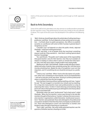 36                                                                                                 Teaching as a profession




                                    ments of the provincial education departments and through an ELRC appraisal
                                    system.


 At this point, look back to what
 you wrote in Activity 8, and       Back to Artis Secondary
 compare it with what you have
 learnt since doing so.
                                    Some of the staff at Artis attended a one-day seminar on professionalism presented
                                    by their teachers’ union. They performed an activity very similar to the one referred
                                    to above. This is part of the discussion that developed in the staffroom the following
                                    day:

                                          ‘Well, I think we should forget about the whole idea of calling teaching a
                                          profession,’ said Peter. ‘So much depends on how society sees an occupa-
                                          tion – it all boils down to public perceptions. Our efforts to establish
                                          ourselves as a profession will come to little if society in general doesn’t
                                          recognize us as one.’
                                             ‘I wouldn’t say it all depends on what the public thinks,’ objected
                                          Shahieda. ‘I think you’re being pessimistic.’
                                             ‘Well,’ said Peter, ‘a lot of people think that teaching’s something
                                          anyone could do if they wanted to – that there’s nothing special about
                                          teachers’ knowledge.’
                                             ‘Yes’, said Elmarie. ‘The public aren’t really aware of the responsibility
                                          that good teachers carry for their learners, how they try to awaken an
                                          interest in reading or science when it seems so remote from their learn-
                                          ers’ lives, how they worry when a bright student starts doing badly.’
                                             ‘Maybe you’re right,’ said Shahieda. ‘People usually talk about respon-
                                          sibility only when a teacher does something wrong. But I still think we’re
                                          missing something here. Maybe the idea of recognition is just not that
                                          important, and it’s something else we should be aiming at as a profes-
                                          sion.’
                                             ‘I think so too,’ said Peter. ‘When I look at the description of a profes-
                                          sion, what I see is something to strive towards, not an accomplished fact
                                          – and we’re only part of the way there. Striving to achieve professional
                                          status is a distraction from the real struggle.’
                                             Fana had been listening without saying anything until now. ‘I agree,’
                                          he said. ‘The real struggle is to transform our schools and our teaching.
                                          For a long time many teachers have seen professionalism as a key to
                                          improving their status. To them it meant dressing conservatively, being
                                          particular about what political party you belonged to and choosy about
                                          who you associated with.’
                                             ‘Remember when the word “professional” had a bad name?’ asked
                                          Shahieda. ‘When the first teachers’ unions were formed in the late 80s,
                                          members thought of themselves as “workers”, whereas the more conserv-
                                          ative teachers’ organizations called themselves “professional associa-
                                          tions”. Teachers were polarized: those who belonged to the professional
 People can become polarized
                                          associations tended to think that they had a monopoly on professional-
 over an issue when they                  ism. Those who belonged to unions saw themselves as workers and
 assume opposed positions over            tended to reject the idea of teaching as a profession.’
 an argument; if they disagree in
 other words.
                                             ‘That’s right,’ said Peter. ‘But what really polarized teachers was the
                                          question of whether teachers should go on strike.’
 