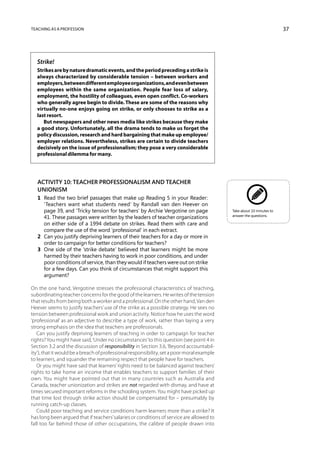 Teaching as a profession                                                                                               37




  Strike!
  Strikes are by nature dramatic events, and the period preceding a strike is
  always characterized by considerable tension – between workers and
  employers, between different employee organizations, and even between
  employees within the same organization. People fear loss of salary,
  employment, the hostility of colleagues, even open conflict. Co-workers
  who generally agree begin to divide. These are some of the reasons why
  virtually no-one enjoys going on strike, or only chooses to strike as a
  last resort.
     But newspapers and other news media like strikes because they make
  a good story. Unfortunately, all the drama tends to make us forget the
  policy discussion, research and hard bargaining that make up employee/
  employer relations. Nevertheless, strikes are certain to divide teachers
  decisively on the issue of professionalism; they pose a very considerable
  professional dilemma for many.




   Activity 10: Teacher professionalism and teacher
   unionism
   1	 Read the two brief passages that make up Reading 5 in your Reader:
      ‘Teachers want what students need’ by Randall van den Heever on
      page 39, and ‘Tricky tension for teachers’ by Archie Vergotine on page                Take about 10 minutes to
                                                                                            answer the questions.
      41. These passages were written by the leaders of teacher organizations
      on either side of a 1994 debate on strikes. Read them with care and
      compare the use of the word ‘professional’ in each extract.
   2	 Can you justify depriving learners of their teachers for a day or more in
      order to campaign for better conditions for teachers?
   3	 One side of the ‘strike debate’ believed that learners might be more
      harmed by their teachers having to work in poor conditions, and under
      poor conditions of service, than they would if teachers were out on strike
      for a few days. Can you think of circumstances that might support this
      argument?

On the one hand, Vergotine stresses the professional characteristics of teaching,
subordinating teacher concerns for the good of the learners. He writes of the tension
that results from being both a worker and a professional. On the other hand, Van den
Heever seems to justify teachers’ use of the strike as a possible strategy. He sees no
tension between professional work and union activity. Notice how he uses the word
‘professional’ as an adjective to describe a type of work, rather than laying a very
strong emphasis on the idea that teachers are professionals.
   Can you justify depriving learners of teaching in order to campaign for teacher
rights? You might have said, ‘Under no circumstances’ to this question (see point 4 in
Section 3.2 and the discussion of responsibility in Section 3.6, ‘Beyond accountabil-
ity’), that it would be a breach of professional responsibility, set a poor moral example
to learners, and squander the remaining respect that people have for teachers.
   Or you might have said that learners’ rights need to be balanced against teachers’
rights to take home an income that enables teachers to support families of their
own. You might have pointed out that in many countries such as Australia and
Canada, teacher unionization and strikes are not regarded with dismay, and have at
times secured important reforms in the schooling system. You might have picked up
that time lost through strike action should be compensated for – presumably by
running catch-up classes.
   Could poor teaching and service conditions harm learners more than a strike? It
has long been argued that if teachers’ salaries or conditions of service are allowed to
fall too far behind those of other occupations, the calibre of people drawn into
 