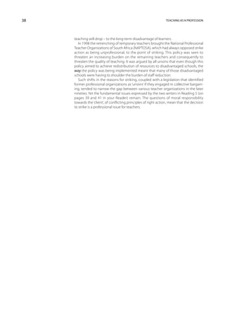 38                                                                Teaching as a profession




     teaching will drop – to the long-term disadvantage of learners.
        In 1998 the retrenching of temporary teachers brought the National Professional
     Teacher Organizations of South Africa (NAPTOSA), which had always opposed strike
     action as being unprofessional, to the point of striking. This policy was seen to
     threaten an increasing burden on the remaining teachers and consequently to
     threaten the quality of teaching. It was argued by all unions that even though this
     policy aimed to achieve redistribution of resources to disadvantaged schools, the
     way the policy was being implemented meant that many of those disadvantaged
     schools were having to shoulder the burden of staff reduction.
        Such shifts in the reasons for striking, coupled with a legislation that identified
     former professional organizations as ‘unions’ if they engaged in collective bargain-
     ing, tended to narrow the gap between various teacher organizations in the later
     nineties. Yet the fundamental issues expressed by the two writers in Reading 5 (on
     pages 39 and 41 in your Reader) remain. The questions of moral responsibility
     towards the ‘client’, of conflicting principles of right action, mean that the decision
     to strike is a professional issue for teachers.
 