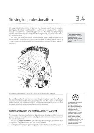 Striving for professionalism                                                                                3.4
We suggest that neither taking for granted your status as a professional, nor aban-
doning your identity of a professional is a healthy way to see yourself as a teacher.
Instead we recommend a different approach, one that Peter was beginning to
develop in the last dialogue, namely that of striving towards, not professional status,     1 See Clause 6.2 of the SACE
but professionalism.                                                                        Code of Conduct, Reading 9
   This shifts our understanding of professionalism from a state or condition, to           (page 52), and 1.80 of the
                                                                                            Manual for Teacher Appraisal,
something we can aim for, an ongoing goal that allows us to keep abreast of educa-          Reading 9c (page 58), in your
tional trends and developments, in other words to remain ‘life-long learners1’              Reader.
ourselves.




To strive for professionalism is not to see it as a state or condition, but as a goal.


But what forms of professionalism are most likely to help teachers in their efforts to
serve learners? In order to introduce some clarity into this picture of striving for
                                                                                            In the world of teaching, the
professionalism, we need to distinguish between two forms that ‘professionalism’
                                                                                            term ‘professional
may take: professionalization and professional development.                                 development’ usually refers
                                                                                            to in-service programmes of
                                                                                            capacity-building aimed at
                                                                                            improving teachers’
Professionalization and professional development                                            competence and practice.
                                                                                            We prefer this term to Hoyle
                                                                                            and John’s ‘professionality’,
The concepts of professionalization and professional development both express               because we can extend the
                                                                                            former term to include a
goals or values to strive after, but the actual goals of these two forms of professional-
                                                                                            striving towards improved
ism are rather different.                                                                   competence and practice. The
   The goal of professionalization is to achieve public and legal recognition of an         word ‘professionality’ is an
                                                                                            invented term that is not yet
occupation’s full professional status. This usually involves:
                                                                                            generally recognized.
•	 working to establish a self-governing body, like the Bar Association for lawyers, or
 