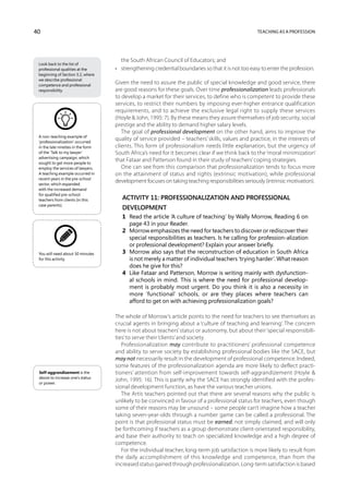 40                                                                                                  Teaching as a profession




                                       the South African Council of Educators; and
 Look back to the list of
 professional qualities at the      •	 strengthening credential boundaries so that it is not too easy to enter the profession.
 beginning of Section 3.2, where
 we describe professional
 competence and professional
                                    Given the need to assure the public of special knowledge and good service, there
 responsibility.                    are good reasons for these goals. Over time professionalization leads professionals
                                    to develop a market for their services, to define who is competent to provide these
                                    services, to restrict their numbers by imposing ever-higher entrance qualification
                                    requirements, and to achieve the exclusive legal right to supply these services
                                    (Hoyle  John, 1995: 7). By these means they assure themselves of job security, social
                                    prestige and the ability to demand higher salary levels.
                                       The goal of professional development on the other hand, aims to improve the
 A non-teaching example of
 ‘professionalization’ occurred
                                    quality of service provided – teachers’ skills, values and practice, in the interests of
 in the late nineties in the form   clients. This form of professionalism needs little explanation, but the urgency of
 of the ‘Talk to my lawyer’         South Africa’s need for it becomes clear if we think back to the ‘moral minimization’
 advertising campaign, which
 sought to get more people to
                                    that Fataar and Patterson found in their study of teachers’ coping strategies.
 employ the services of lawyers.       One can see from this comparison that professionalization tends to focus more
 A teaching example occurred in     on the attainment of status and rights (extrinsic motivation), while professional
 recent years in the pre-school
 sector, which expanded
                                    development focuses on taking teaching responsibilities seriously (intrinsic motivation).
 with the increased demand
 for qualified pre-school
 teachers from clients (in this        Activity 11: Professionalization and professional
 case parents).
                                       development
                                       1	 Read the article ‘A culture of teaching’ by Wally Morrow, Reading 6 on
                                          page 43 in your Reader.
                                       2	 Morrow emphasizes the need for teachers to discover or rediscover their
                                          special responsibilities as teachers. Is he calling for profession-alization
                                          or professional development? Explain your answer briefly.
 You will need about 30 minutes        3	 Morrow also says that the reconstruction of education in South Africa
 for this activity.                       is not merely a matter of individual teachers ‘trying harder’. What reason
                                          does he give for this?
                                       4	 Like Fataar and Patterson, Morrow is writing mainly with dysfunction-
                                          al schools in mind. This is where the need for professional develop-
                                          ment is probably most urgent. Do you think it is also a necessity in
                                          more ‘functional’ schools, or are they places where teachers can
                                          afford to get on with achieving professionalization goals?

                                    The whole of Morrow’s article points to the need for teachers to see themselves as
                                    crucial agents in bringing about a ‘culture of teaching and learning’. The concern
                                    here is not about teachers’ status or autonomy, but about their ‘special responsibili-
                                    ties’ to serve their ‘clients’ and society.
                                       Professionalization may contribute to practitioners’ professional com­ etence
                                                                                                                   p
                                    and ability to serve society by establishing professional bodies like the SACE, but
                                    may not necessarily result in the development of professional competence. Indeed,
                                    some features of the professionalization agenda are more likely to deflect practi-
 Self-aggrandizement is the         tioners’ attention from self-improvement towards self-aggrandizement (Hoyle 
 desire to increase one’s status
                                    John, 1995: 16). This is partly why the SACE has strongly identified with the profes-
 or power.
                                    sional development function, as have the various teacher unions.
                                       The Artis teachers pointed out that there are several reasons why the public is
                                    unlikely to be convinced in favour of a professional status for teachers, even though
                                    some of their reasons may be unsound – some people can’t imagine how a teacher
                                    taking seven-year-olds through a number game can be called a professional. The
                                    point is that professional status must be earned, not simply claimed, and will only
                                    be forthcoming if teachers as a group demonstrate client-orientated responsibility,
                                    and base their author­ty to teach on specialized knowledge and a high degree of
                                                              i
                                    competence.
                                       For the individual teacher, long-term job satisfaction is more likely to result from
                                    the daily accomplishment of this knowledge and competence, than from the
                                    increased status gained through professionalization. Long-term satisfaction is based
 