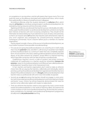 Teaching as a profession                                                                                                 41



on competence in serving others, and the self-esteem that it gives rise to. This is not
quite the same as the pleasure asso­ iated with professional status, which results
                                         c
from political effort in favour of oneself and one’s colleagues.
   According to Morrow, what the situation demands is a collective effort, which
requires all teachers to contribute and participate in professional development, for
example by sharing resources with less fortunate schools.
   Agreeing with Morrow, we advocate that teachers pursue, individually and collec-
tively, a goal of professionalism-as-professional-development, aimed at serving the
best interests of learners with ever-increasing competence. They should not let
themselves be distracted by too much attention to issues of status and autonomy,
so that it can truly be said of all teachers that ‘teachers want what learners need’. As
one union organizer and campaigner for school/community renewal from
Soshanguve commented, ‘You’re a teacher before you’re a member of a teacher
organization.’
   Having argued strongly in favour of the pursuit of professional development, we
must hasten to prevent some possible misunderstandings:
•	 First, we are not saying that professionalization is an unworthy aim in itself, simply
   that it has the potential to be, and often is, self-serving. It would be more helpful
   to think of professionalism as a continuum rather than two completely separate           When something is in a
   forms. At one extreme is the status-seeking professionalization process described        continuum it changes gradual-
                                                                                            ly, keeping a common character
   above, at the other extreme are simplistic ‘recipe’ efforts to improve teaching,         from one extreme to the other.
   which have little connection with the idea of teachers as professionals.
       Establishing a teachers’ council, a code of conduct, and certain minimum
   credentials for qualification as a teacher would be somewhere between the
   extremes, nearer to the ‘professionalization’ end. What we have called ‘profession-
   al development’ would be closer to the ‘improvement’ end.
       In fact, teachers and teacher organizations don’t need to make an either/or
   choice here. We are arguing that teachers, collectively and individually, need to
   prioritize, putting the professional development ‘agenda’ (and therefore learners)
   ahead of the professionalization one. It is through professional development that
   teachers’ status as professionals will come to be more widely recognized.
•	 Second, we are not advocating that teachers should not engage in union activi-
   ties, both those relating to professional development and those relating to ‘bread-
   and-butter’ issues. History has all-too-frequently demonstrated the need for
   teachers to be collectively vigilant with respect to salary levels.
•	 Third, we still think that teachers need to strive against the many current trends
   toward de-professionalization in the world of teaching. When we examine the
   current situation on the issue of professional teaching, we find that the context is
   quite contradictory. For example, some ‘professional development’ programmes
   actually tend to de-professionalize teaching.
 