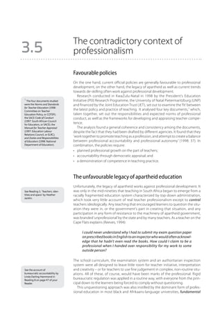 The contradictory context of
3.5                               professionalism

                                  Favourable policies
                                  On the one hand, current official policies are generally favourable to professional
                                  development, on the other hand, the legacy of apartheid as well as current trends
                                  towards de-skilling often work against professional development.
                                     Research conducted in KwaZulu-Natal in 1998 by the President’s Education
1 The four documents studied      Initiative (PEI) Research Programme, the University of Natal Pietermaritzburg (UNP)
were the Norms and Standards      and financed by the Joint Education Trust (JET), set out to examine the ‘fit’ between
for Teacher Education (1998:
Committee on Teacher
                                  the latest policy and practice of teaching. It analysed four key documents,1 which,
Education Policy, or COTEP);      taken together, set out the responsibilities and expected norms of professional
the SACE Code of Conduct          conduct, as well as the frameworks for developing and appraising teacher compe-
(1997: South African Council
for Educators, or SACE); the
                                  tence.
Manual for Teacher Appraisal         The analysis found a general coherence and consistency among the documents,
(1997: Education Labour           despite the fact that they had been drafted by different agencies. It found that they
Relations Council, or ELRC);
and Duties and Responsibilities
                                  ‘work together to promote teaching as a profession, and attempt to create a balance
of Educators (1998: National      between professional accountability and professional autonomy’ (1998: 37). In
Department of Education).         combination, the policies require:
                                  •	 planned professional growth on the part of teachers;
                                  •	 accountability through democratic appraisal; and
                                  •	 a demonstration of competence in teaching practice.



                                  The unfavourable legacy of apartheid education
                                  Unfortunately, the legacy of apartheid works against professional development. It
See Reading 3, ‘Teachers, iden-   was only in the mid-nineties that teaching in South Africa began to emerge from a
tities and space’ by Heather      racially fragmented education system characterized by top-down administration,
Jacklin.
                                  which took very little account of real teacher professionalism except to control
                                  teachers ideologically. Any teaching that encouraged learners to question the situ-
                                  ation they were in, or the government’s part in creating that situation, and any
                                  participation in any form of resistance to the machinery of apartheid government,
                                  was branded ‘unprofessional’ by the state and by many teachers. As a teacher on the
                                  Cape Flats explains (Reeves, 1994):

                                       I could never understand why I had to submit my exam question paper
                                       on prescribed books in English to an inspector who would often acknowl-
                                       edge that he hadn’t even read the books. How could I claim to be a
                                       professional when I handed over responsibility for my work to some
                                       outside person?

                                  The school curriculum, the examination system and an authoritarian inspection
                                  system were all designed to leave little room for teacher initiative, interpretation
See the account of                and creativity – or for teachers to use fine judgement in complex, non-routine situ-
bureaucratic accountability by    ations. All of these, of course, would have been marks of the professional. Rigid
Linda Darling Hammond in
Reading 8 on page 47 of your
                                  bureaucratic regulation was applied in a routine way, with everyone from the prin-
Reader.                           cipal down to the learners being forced to comply without questioning.
                                     This unquestioning approach was also instilled by the dominant form of profes-
                                  sional education in most black and Afrikaans-language universities, fundamental
 