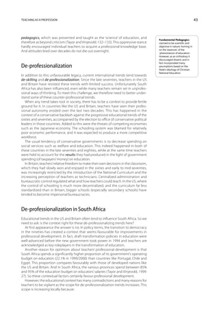 Teaching as a profession                                                                                                   43



pedagogics, which was presented and taught as the ‘science’ of education, and             Fundamental Pedagogics
therefore as beyond criticism (Tayor and Vinjevold: 132–133). This oppressive stance      claimed to be scientific and
hardly encouraged individual teachers to acquire a professional knowledge base.           objective in nature, homing in
                                                                                          on the ‘essences’ of the
And attitudes bred over decades do not die out overnight.                                 ‘phenomenon of education’.
                                                                                          However, as an orthodoxy it
                                                                                          discouraged dissent, and in
                                                                                          fact incorporated many
De-professionalization                                                                    assumptions based on the
                                                                                          State’s ideology of Christian
                                                                                          National Education.
In addition to this unfavourable legacy, current international trends tend towards
de-skilling and de-professionalization. Since the late seventies, teachers in the US
and Britain have resisted these trends with limited success. Unfortunately South
Africa has also been influenced, even while many teachers remain set in unprofes-
sional ways of thinking. To meet this challenge, we therefore need to better under-
stand some of these counter-professional trends.
   When any trend takes root in society, there has to be a context to provide fertile
ground for it. In countries like the US and Britain, teachers have seen their profes-
sional autonomy eroded over the last two decades. This has happened in the
context of a conservative backlash against the progressive educational trends of the
sixties and seventies, accompanied by the election to office of conservative political
leaders in those countries. Added to this were the threats of competing economies
such as the Japanese economy. The schooling system was blamed for relatively
poor economic performance, and it was expected to produce a more competitive
workforce.
   The usual tendency of conservative governments is to decrease spending on
social services such as welfare and education. This indeed happened in both of
these countries in the late seventies and eighties, while at the same time teachers
were held to account for the results they had produced in the light of government
spending (of taxpayers’ money) on education.
   In Britain, teachers’ relative freedom to make their own decisions in the classroom,
which they had slowly won and enjoyed in the sixties and early to mid-seventies,
was increasingly restricted by the introduction of the National Curriculum and the
increasing perception of teachers as technicians. Centralized administration and
bureaucratic control regulated what and how teachers could teach. In the US, where
the control of schooling is much more decentralized, and the curriculum far less
standardized than in Britain, bigger schools (especially secondary schools) have
tended to become impersonal bureaucracies.



De-professionalization in South Africa
Educational trends in the US and Britain often tend to influence South Africa. So we
need to ask: is the context right for these de-professionalizing trends here?
   At first appearance the answer is no. In policy terms, the transition to democracy
in the nineties has created a context that seems favourable for improvements in
professional development. In fact, draft transformation policies in education were
well-advanced before the new government took power in 1994 and teachers are
acknowledged as key roleplayers in the transformation of education.
   Another reason for optimism about teachers’ professional development is that
South Africa spends a significantly higher proportion of its government’s operating
budget on education (22.1% in 1999/2000) than countries like Portugal, Chile and
Egypt. This proportion compares favourably with those of developed nations like
the US and Britain. And in South Africa, the various provinces spend between 85%
and 95% of the education budget on educators’ salaries (Tayor and Vinjevold, 1999:
27). So these contextual factors certainly favour professional development.
   However, the educational context has many contradictions and many reasons for
teachers to be vigilant as the scope for de-professionalization trends increases. This
scope is increasing locally because:
 