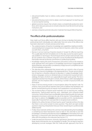 44                                                                 Teaching as a profession




     •	 educational bodies have to redress costly system imbalances inherited from
        apartheid;
     •	 educational bureaucracies tend to adopt a technical approach to teaching and
        in-service teacher training;
     •	 global economies require that schools create a competitively productive work-
        force, which also puts pressure on schools to become more like technical training
        institutions; and
     •	 overseas companies promote education materials that require little of teachers.



     The effects of de-professionalization
     How might such forces affect teachers who are striving to develop themselves as
     professionals both individually and collectively? Here are some of the effects that
     have been observed in schools overseas and at home.
     •	 The underestimation of teachers’ knowledge and capabilities, leading to ‘profes-
        sional development’ programmes that are ‘done to’ teachers, rather than carried
        out with them, or by them.
     •	 Narrow in-service training of teachers based on ‘recipes’ for effective teaching.
        This usually takes the form of isolated, one-to-five-day courses focused on partic-
        ular problems or techniques. The techniques tend to remain external ‘tools’; they
        do not combine into a coherent, long-term course of professional development
        that builds internal vocational commitment or professional qualities.
     •	 Knowledge-making (the work of researchers and writers) comes to be viewed as
        quite separate from and superior to knowledge transmission (supposedly the
        work of teachers, who are often considered to simply ‘transmit’ a simplified version
        of the knowledge to learners).
     •	 The idea becomes widespread that anyone who can control a class of young
        learners can transmit knowledge in the appropriate form. The pre-service educa-
        tion of teachers is therefore reduced to education in ‘subject knowledge’ (math-
        ematics, languages, science or whatever) plus an introduction to practical meth-
        odology, the basics of which can supposedly be taught quite quickly. The rest is
        supposed to be learnt ‘on the job’ in schools, where theory is often downplayed or
        ignored, and the emphasis falls on mastering a number of practical skills and
        techniques.
     •	 Hasty in-service training results in misconceptions about the teacher’s role. For
        instance, many South African teachers have come to believe that facilitation and
        learner-centred teaching do not require much preparation or actual teaching.
     •	 The increasing flow of ‘teacher-proof materials’ such as teaching kits, reading
        laboratories, sophisticated learning texts, videotapes and computer-aided
        instruction. Some of these have considerable value as teaching aids, but many are
        designed to minimize or eliminate the role of the teacher. To be profitable, they
        also have to address the broadest audience possible and this standardization
        (especially if imported from overseas) fails to recognize local conditions.
     •	 Added to this, all but the best of these ‘teacher-proof’ materials reinforce the idea
        that there is one correct answer to every question. They don’t ask open-ended
        questions requiring interpretation because these would require a professionally
        skilled teacher.
     •	 Finally, these materials reinforce the common misunderstanding that knowledge
        is something ‘out there’ that learners have to ‘take in’. This view fails to see that
        knowledge is something that learners have to construct for themselves from new
        learnings, in conjunction with what they have learnt and experienced already –
        often with the guidance of an educator (see Section 5.7).
     •	 Under the pressure of economic necessity, high learner-classroom ratios result in
        large classes that teachers are not equipped to handle. This can lead to teachers
        developing ‘survival strategies’ (like the ‘chalk-and-talk’ approach) that fail to
 