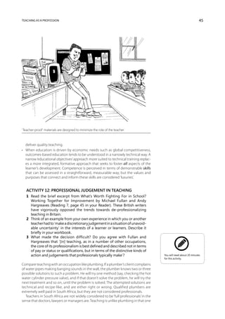 Teaching as a profession                                                                                               45




‘Teacher-proof’ materials are designed to minimize the role of the teacher.



   deliver quality teaching.
•	 When education is driven by economic needs such as global competitiveness,
   outcomes-based education tends to be understood in a narrowly technical way. A
   narrow ‘educational objectives’ approach more suited to technical training replac-
   es a more integrated, formative approach that seeks to foster all aspects of the
   learner’s development. Competence is perceived in terms of demonstrable skills
   that can be assessed in a straightforward, measurable way, but the values and
   purposes that connect and inform these skills are considered ‘luxuries’.


   Activity 12: Professional judgement in teaching
   1	 Read the brief excerpt from What’s Worth Fighting For in School?
      Working Together for Improvement by Michael Fullan and Andy
      Hargreaves (Reading 7, page 45 in your Reader). These British writers
      have vigorously opposed the trends towards de-professionalizing
      teaching in Britain.
   2	 Think of an example from your own experience in which you or another
      teacher had to ‘make a discretionary judgement in a situation of unavoid-
      able uncertainty’ in the interests of a learner or learners. Describe it
      briefly in your workbook.
   3	 What made the decision difficult? Do you agree with Fullan and
      Hargreaves that ‘[in] teaching, as in a number of other occupations,
      the core of its professionalism is best defined and described not in terms
      of pay or status or qualifications, but in terms of the distinctive kinds of
      action and judgements that professionals typically make’?                           You will need about 20 minutes
                                                                                          for this activity.

Compare teaching with an occupation like plumbing. If a plumber’s client complains
of water pipes making banging sounds in the wall, the plumber knows two or three
possible solutions to such a problem. He will try one method (say, checking the hot
water cylinder pressure valve), and if that doesn’t solve the problem, he will try the
next treatment and so on, until the problem is solved. The attempted solutions are
technical and recipe-like, and are either right or wrong. Qualified plumbers are
extremely well paid in South Africa, but they are not considered professionals.
   Teachers in South Africa are not widely considered to be ‘full professionals’ in the
sense that doctors, lawyers or managers are. Teaching is unlike plumbing in that one
 