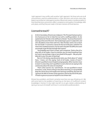 46                                                                  Teaching as a profession




     ‘right’ approach may conflict with another ‘right’ approach. Yet those who are at all
     conscientious, practice professionalism in their decisions and actions every day,
     balancing one learner need against another. What truly matters in professionalism is
     that these decisions and actions reflect competence and quality in knowledge, skills
     and values, and that they are made in the best interests of those learners.



     Licensed to teach?
          At Artis Secondary, Elmarie was indignant. The Principal had put quite a
          lot of pressure on her to help him out with a staffing problem. As she
          explained to her friends in the staffroom at break: ‘You know Rosemarie’s
          leaving at the end of the term. Her husband got a post in Ladysmith, and
          she’s decided to move there with him. Now the Boss wants me to teach
          her two Grade 11 economics classes for the rest of the year. I told him I’ve
          never even studied economics, but he said it shouldn’t be difficult to swot
          up enough to get the kids through their exams!’
               ‘You probably won’t find it so bad,’ said Livingstone. ‘Quite a few of us
          play Jack-of-all-trades. If you’re a teacher, you can teach anything if you
          just swot it up and keep a step or two ahead of the pupils – like you prob-
          ably did in your first year of teaching!’
               ‘But isn’t this being unprofessional when you think about it?’ asked
          Fana. ‘I mean, isn’t the saying “Jack-of-all-trades, master of none”?
          Elmarie’s qualified to teach English and geography. When teachers have
          to teach in areas they aren’t qualified in at all, what are we saying to the
          community about the value of schooling?’
               ‘That’s what worries me,’ said Elmarie. ‘I’m not qualified to teach
          economics. Look, I know a thing or two about teaching, so I can probably
          keep the classes busy and maybe even learning something. But how am
          I going to be able to answer tricky questions? And at the end of the year,
          I’ll have to give an account of myself if a lot of them fail.’

     Elmarie has a problem, and there’s certainly more than one way of looking at it. We
     will come back to the problem of teaching on the basis of insufficient content
     knowledge in Section 5.3, but right now let’s try to get a better understanding of
     ‘giving an account of oneself’, and how it is connected to professionalism.
 