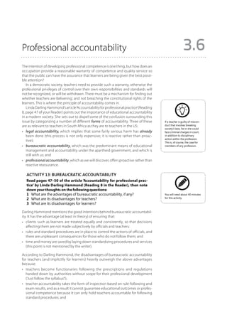 Professional accountability                                                                                3.6
The intention of developing professional competence is one thing, but how does an
occupation provide a reasonable warranty of competence and quality service so
that the public can have the assurance that learners are being given the best possi-
ble attention?
   In a democratic society, teachers need to provide such a warranty, otherwise the
professional privileges of control over their own responsibilities and standards will
not be recognized, or will be withdrawn. There must be a mechanism for finding out
whether teachers are ‘delivering’, and not breaching the constitutional rights of the
learners. This is where the principle of accountability comes in.
   Linda Darling Hammond’s article ‘Accountability for professional practice’(Reading
8, page 47 of your Reader) points out the importance of educational accountability
in a modern society. She sets out to dispel some of the confusion surrounding this
issue by categorizing a number of different forms of accountability. Three of these       If a teacher is guilty of miscon-
are as relevant to teachers in South Africa as they are to teachers in the US:            duct that involves breaking
                                                                                          society’s laws, he or she could
•	 legal accountability, which implies that some fairly serious harm has already          face criminal charges in court,
   been done (this process is not only expensive; it is reactive rather than proac-       in addition to disciplinary
                                                                                          action within the profession.
   tive);                                                                                 This is, of course, the case for
•	 bureaucratic accountability, which was the predominant means of educational            members of any profession.
   management and accountability under the apartheid government, and which is
   still with us; and
•	 professional accountability, which as we will discover, offers proactive rather than
   reactive reassurance.

   Activity 13: Bureaucratic accountability
   Read pages 47–50 of the article ‘Accountability for professional prac-
   tice’ by Linda Darling Hammond (Reading 8 in the Reader), then note
   down your thoughts on the following questions:
   1	 What are the advantages of bureaucratic accountability, if any?                     You will need about 40 minutes
   2	 What are its disadvantages for teachers?                                            for this activity.

   3	 What are its disadvantages for learners?

Darling Hammond mentions the good intentions behind bureaucratic accountabil-
ity. It has the advantage (at least in theory) of ensuring that:
•	 clients such as learners are treated equally and consistently, so that de­ isions
                                                                               c
   affecting them are not made subjectively by officials and teachers;
•	 rules and standard procedures are in place to control the actions of of­ icials, and
                                                                          f
   there are unpleasant consequences for those who do not follow them; and
•	 time and money are saved by laying down standardizing procedures and services
   (this point is not mentioned by the writer).

According to Darling Hammond, the disadvantages of bureaucratic accountability
for teachers (and implicitly for learners) heavily outweigh the above advantages
because:
•	 teachers become functionaries following the prescriptions and regulations
   handed down by authorities without scope for their professional development
   (‘Just follow the syllabus!’);
•	 teacher accountability takes the form of inspection based on rule-following and
   exam results, and as a result it cannot guarantee educational outcomes or profes-
   sional competence because it can only hold teachers accountable for following
   standard procedures; and
 
