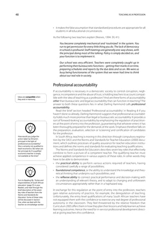 48                                                                                                Teaching as a profession




                                     •	 it makes the false assumption that standardized procedures are appropriate for all
                                        students in all educational circumstances.

                                     As the following two teachers explain (Reeves, 1994: 39, 41):

                                           You became completely mechanical and ‘routinized’ in the system. You
                                           run to get permission for every little thing you do. The lack of democracy
                                           in schools is profound. Staff meetings are generally one-way shows, with
                                           the principal doing most of the talking. Policy is simply decided on, and
                                           your function is to implement it.

                                           Our school was very efficient. Teachers were completely caught up in
                                           performing their bureaucratic functions – getting their marks in on time,
                                           preparing schedules and reports by the due date and so on. We were so
                                           busy being functionaries of the system that we never had time to think
                                           about our real role in society.


                                     Professional accountability
                                     If accountability is necessary in a democratic society to control corruption, negli-
                                     gence, incompetence and the abuse of trust, is holding teachers to account compat-
 Ideas are compatible when
                                     ible with the idea of teaching as a profession? And are there forms of accountability
 they exist in harmony.
                                     other than bureaucratic and legal accountability that can function in teaching? The
                                     answer to both these questions lies in what Darling Hammond calls professional
                                     accountability.
                                        Read the brief section headed ‘Professional accountability’ in Reading 8 if you
                                     haven’t done so already. Darling Hammond suggests that professional accountabil-
                                     ity holds much more promise than legal or bureaucratic accountability. It provides a
                                     sort of ‘forward-looking’ accountability by emphasizing the regulation of practition-
                                     ers at the point of entry into the profession, guaranteeing that whoever enters it has
                                     been thoroughly prepared for the demands of the work. Emphasis therefore falls on
                                     the preparation, evaluation, selection or ‘screening’ and certification of candidates
                                     for the profession.
 How would you judge the                In South Africa, teaching is moving in this direction through compul­ ory registra-
                                                                                                              s
 action taken by Elmarie’s
 principal in the light of
                                     tion by the SACE and the Norms and Standards for Teacher Education (2000) docu-
 professional accountability?        ment, which outlines processes of quality assurance for teacher education institu-
 She is certainly not qualified to   tions and defines the norms and standards for evaluating teaching qualifications.
 teach economics. But what can
 her principal do if a qualified
                                        The Norms and Standards for Educators describes seven key roles that effectively
 economics teacher is simply         combine to form a picture of a competent teacher. The qualifying teacher must
 not available at the time?          achieve applied competence in various aspects of these roles. In other words they
                                     have to be able to demonstrate:
                                     •	 the practical ability to perform various actions required of teachers, having
                                        considered carefully a range of possibilities;
                                     •	 foundational competence, or the ability to understand the knowledge and theo-
                                        retical thinking that underpins such possibilities; and
                                     •	 the reflexive ability to connect practical performance and decision-making with
 Turn to Reading 9b, ‘Duties and        an understanding of relevant theory, and to adapt to changing and unforeseen
 responsibilities of South African
 educators’ (page 55 in your
                                        circumstances appropriately rather than in a haphazard way.
 Reader), and read through the
 brief description of the seven      In exchange for this regulation at the point of entry into the profession, teachers
 key roles of teachers from the
                                     gain relative autonomy of practice, for example, the deregulation of teaching.
 Norms and Standards for
 Educators. Some of these roles      Unfortunately, the entry level qualifications of many South African teachers have
 will be discussed in Section        not equipped them with the confidence to exercise any real degree of professional
 Five, when we deal with the
                                     autonomy in the classroom. They feel threatened by the relative freedom that
 teacher as a knowledge-worker.
                                     Curriculum 2005 offers them in how they plan their lessons and help learners achieve
                                     learning outcomes. Hence the need for in-service professional development direct-
                                     ed at giving teachers this confidence.
 
