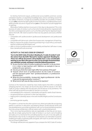 Teaching as a profession                                                                                                    49



   As Darling Hammond argues, professional accountability promises society
competent teachers, an expanding knowledge base, and an overriding concern for
the welfare of learners. As legal accountability provides the possibility of redress
in court after a teacher has been guilty of some misconduct, so professional account-
ability provides assurance of good service prior to the teacher’s actual engagement
in teaching.
   What about holding teachers to account in their day-to-day practice? This is the
business of codes of conduct such as that which binds all teachers registered with
the SACE, and of appraisal systems such as the Manual for Teacher Appraisal negoti-
ated at the ELRC. We need to examine these two key policies and assess whether
they are:
•	 compatible with professionalism (professional development and professional
   status);
•	 compatible with democratic rather than bureaucratic management of teaching;
•	 likely to improve the quality of teaching and learning in South Africa, and restore
   teachers’ professional self-esteem; and
•	 able to construct professionalism, accountability and teachers’ self-view in a way
   that is beneficial for all concerned.

   Activity 14: The SACE Code of Conduct
   Turn to the SACE Code of Conduct (Reading 9a, ‘A code of conduct’) and
   the extract from the ELRC ‘Manual for teacher appraisal’ (Reading 9c).
   These two official documents will probably have a very considerable                      You will need 60 minutes to
   bearing on your life in the years to come. So we strongly recommend that                 read and digest the policies,
                                                                                            and to respond to the
   you read them actively, and keep in mind the following questions:                        questions.
   1	 you find the Code of Conduct enabling for teachers, or do you think
      Do
      it is a ‘whip’ to beat teachers with? (Mention an example or two as
      evidence for your opinions.)
   2	 How do you think the Code might differ from policies of the past?
   3	Towards which form of professionalism do the Code of Conduct
      and the appraisal system ‘lean’ (professionalization, or professional
      development)?
   4	What sort of accountability – bureaucratic, legal or professional – do the
      Code and the appraisal policy ‘construct’?
   5	 What kind of self-view do they construct for teachers?

Contrary to the impression created by many media reports that SACE is a body for
‘whipping teachers into shape’, we found only about half the clauses in the SACE
Code of Conduct dealing with the educator and the learner to be prohibitive. The
other half hold up positive principles for teachers to strive for:
•	 acknowledging the uniqueness, individuality and specific needs of each learner;
•	 recognizing learners as partners in their own education;
•	 helping them to develop values in line with the Bill of Rights and the Constitution;
   and
•	 promoting gender equality.

This pattern is carried into the other sections too, where principles like recognizing
parents as partners in education and keeping abreast of educational trends and
new developments outnumber prohibitive rules such as those prohibiting teachers
from discussing confidential or official matters with unauthorized persons.
   This is not to say that prohibitive rules are regrettable, or that they are not neces-
sary. We are simply saying that the Code of Conduct is as much a set of enabling
principles as it is a mechanism for controlling teachers. As such, it not only spells out
what teachers may not do, it is designed so that teachers can internalize its positive,
enabling principles as general guides and goals, with room to use their own discre-
tion as to how to follow them.
   This design will become very apparent if you compare the SACE Code of Conduct
 
