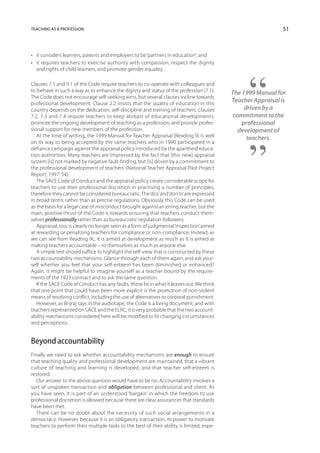 Teaching as a profession                                                                                      51



•	 it considers learners, parents and employers to be ‘partners in education’; and
•	 it requires teachers to exercise authority with compassion, respect the dignity
   and rights of child learners, and promote gender equality.

Clauses 7.1 and 9.1 of the Code require teachers to co-operate with colleagues and
to ‘behave in such a way as to enhance the dignity and status of the profession’ (7.1).    The 1999 Manual for
The Code does not encourage self-seeking aims, but several clauses incline towards
professional development. Clause 2.2 insists that the quality of education in this
                                                                                           Teacher Appraisal is
country depends on the dedication, self-discipline and training of teachers. Clauses            driven by a
7.2, 7.3 and 7.4 require teachers to keep abreast of educational developments,              commitment to the
promote the ongoing development of teaching as a profession, and provide profes-               professional
sional support for new members of the profession.                                             development of
   At the time of writing, the 1999 Manual for Teacher Appraisal (Reading 9) is well             teachers.
on its way to being accepted by the same teachers who in 1990 participated in a
defiance campaign against the appraisal policy introduced by the apartheid educa-
tion authorities. Many teachers are ‘impressed by the fact that [this new] appraisal
system [is] not marked by negative fault-finding, but [is] driven by a commitment to
the professional development of teachers’ (National Teacher Appraisal Pilot Project
Report, 1997: 54).
   The SACE Code of Conduct and the appraisal policy create considerable scope for
teachers to use their professional discretion in practising a number of principles,
therefore they cannot be considered bureaucratic. The ‘dos’ and ‘don’ts’ are expressed
in broad terms rather than as precise regulations. Obviously this Code can be used
as the basis for a legal case of misconduct brought against an erring teacher, but the
main, positive thrust of the Code is towards ensuring that teachers conduct them-
selves professionally rather than as bureaucratic regulation-followers.
   Appraisal, too, is clearly no longer seen as a form of judgmental ‘inspection’ aimed
at rewarding or penalizing teachers for compliance or non-compliance. Instead, as
we can see from Reading 9c, it is aimed at development as much as it is aimed at
making teachers accountable – to themselves as much as anyone else.
   A simple test should suffice to highlight the self-view that is constructed by these
two accountability mechanisms. Glance through each of them again, and ask your-
self whether you feel that your self-esteem has been diminished or enhanced?
Again, it might be helpful to imagine yourself as a teacher bound by the require-
ments of the 1923 contract and to ask the same question.
   If the SACE Code of Conduct has any faults, these lie in what it leaves out. We think
that one point that could have been more explicit is the promotion of non-violent
means of resolving conflict, including the use of alternatives to corporal punishment.
   However, as Brijraj says in the audiotape, the Code is a living document, and with
teachers represented on SACE and the ELRC, it is very probable that the two account-
ability mechanisms considered here will be modified to fit changing circumstances
and perceptions.


Beyond accountability
Finally we need to ask whether accountability mechanisms are enough to ensure
that teaching quality and professional development are maintained, that a vibrant
culture of teaching and learning is developed, and that teacher self-esteem is
restored.
   Our answer to the above question would have to be no. Accountability involves a
sort of unspoken transaction and obligation between professional and client. As
you have seen, it is part of an understood ‘bargain’ in which the freedom to use
professional discretion is allowed because there are clear assurances that standards
have been met.
   There can be no doubt about the necessity of such social arrangements in a
democracy. However, because it is an obligatory transaction, its power to motivate
teachers to perform their multiple tasks to the best of their ability is limited, espe-
 