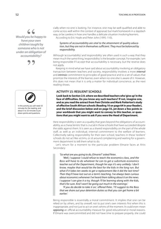 52                                                                                                   Teaching as a profession




                                     cially when no-one is looking. For instance, one may be well-qualified and able to
                                     come across well within the context of appraisal, but mark homework in a slapdash
                                     way, or be careless in how one handles a delicate situation involving learners.
Would you be happy to                   According to Eric Hoyle and Peter John (1995: 110),
    have your own
                                           Systems of accountability are vital to the attainment of quality educa-
  children taught by
                                           tion, but they are not in themselves sufficient. They must be balanced by
 someone who is not                        responsibility.
under an obligation of
   accountability?                   Although ‘accountability’ and ‘responsibility’ are often used in such a way that they
                                     mean much the same thing, ‘responsibility’ is the broader concept. For example, I am
                                     being responsible if I accept that accountability is necessary, but the reverse does
                                     not apply.
                                        Keeping in mind what we have said about accountability involving an obligatory
                                     transaction between teachers and society, responsibility involves a more internal
                                     and intrinsic commitment to principles of good practice and to a set of values that
                                     prioritize the interests of the learner, even when no-one else is aware of it. However,
                                     this does not mean that it is only a matter for individual conscience, as the next
                                     reading shows.

                                        Activity 15: Resilient schools
                                        Look back to Section 2.9, where we described teachers who ‘give up’ in the
                                        face of difficulties. Do you know any such teachers? If not, imagine one,
                                        and as you read the extract from Pam Christie and Mark Potterton’s study
 In this activity you will need 10      of effective South African schools (Reading 10 on page 64 in your Reader),
 minutes for the reading, and           and the brief discussion below and on page 55, jot down a few points in
 about 5 to 10 minutes to jot
 down points and questions.             your workbook that you might want to convey to this teacher, or ques-
                                        tions that you might want to ask if you were the Head of Department.

                                     Here responsibility is seen as a quality that goes beyond the obligations of account-
                                     ability, as a characteristic that is crucial in those schools that have succeeded despite
                                     the odds against them. It is seen as a shared responsibility on the part of the whole
                                     staff, as well as an individual, internal commitment to the welfare of learners.
                                     Collectively taking responsibility for their own school, teachers in these ‘resilient’
                                     schools do not act like victims, or sit around complaining and waiting for a govern-
                                     ment department to tell them what to do.
                                        Let’s return for a moment to the particular problem Elmarie faces at Artis
                                     Secondary:

                                           ‘So what are you going to do, Elmarie?’ asked Peter.
                                               ‘Well, I suppose I could refuse to teach the economics class, and the
                                           Boss will have to do whatever he can to get a substitute economics
                                           teacher out of the Department, though he says it’s very unlikely. I don’t
                                           know, maybe that would be the best for the kids in the long run. But
                                           what if it takes ten weeks to get a replacement like it did the last time?
                                           Then they’ll have lost out on a term’s teaching. I’ve always been curious
                                           about economics whenever I’ve heard them talking about it on the news.
                                           I suppose I can give it a try, though I’ll be learning along with the kids,
                                           that’s for sure. And I won’t be going out much in the evenings.’
                                               ‘If you do decide to take it on,’ offered Peter, ‘I’ll suggest to the Boss
                                           that we share out your detention duties so that you can get home a bit
                                           earlier.’

                                     Being responsible is essentially a moral commitment. It implies that one can be
                                     relied on by others, and by oneself, not to put one’s own interests first when this is
                                     inappropriate, and not just to act on one’s whims of the moment. It could even mean
                                     opposing an official accountability measure for good educational or moral reasons.
                                     If Elmarie was overcommitted and did not have time to prepare properly, she could
 