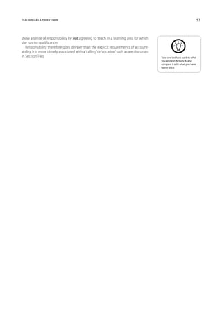 Teaching as a profession                                                                                                       53



show a sense of responsibility by not agreeing to teach in a learning area for which
she has no qualification.
   Responsibility therefore goes ‘deeper’ than the explicit requirements of account-
ability. It is more closely associated with a ‘calling’ or ‘vocation’ such as we discussed
in Section Two.                                                                              Take one last look back to what
                                                                                             you wrote in Activity 8, and
                                                                                             compare it with what you have
                                                                                             learnt since.
 