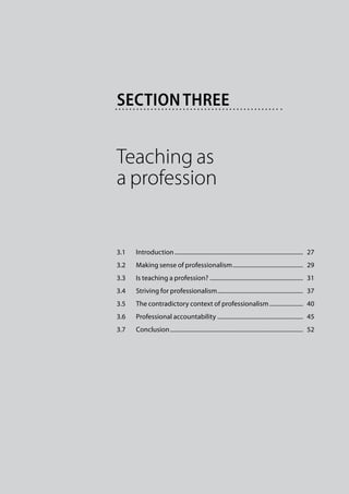 Section three


Teaching as
a profession


3.1	   Introduction.....................................................................................  27
3.2	   Making sense of professionalism...............................................  29
3.3	   Is teaching a profession?..............................................................  31
3.4	   Striving for professionalism.........................................................  37
3.5	   The contradictory context of professionalism.......................  40
3.6	   Professional accountability.........................................................  45
3.7	   Conclusion........................................................................................  52
 