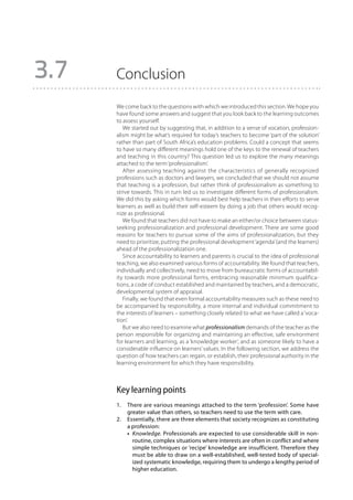 3.7   Conclusion
      We come back to the questions with which we introduced this section. We hope you
      have found some answers and suggest that you look back to the learning outcomes
      to assess yourself.
         We started out by suggesting that, in addition to a sense of vocation, profession-
      alism might be what’s required for today’s teachers to become ‘part of the solution’
      rather than part of South Africa’s education problems. Could a concept that seems
      to have so many different meanings hold one of the keys to the renewal of teachers
      and teaching in this country? This question led us to explore the many meanings
      attached to the term ‘professionalism’.
         After assessing teaching against the characteristics of generally recognized
      professions such as doctors and lawyers, we concluded that we should not assume
      that teaching is a profession, but rather think of professionalism as something to
      strive towards. This in turn led us to investigate different forms of professionalism.
      We did this by asking which forms would best help teachers in their efforts to serve
      learners as well as build their self-esteem by doing a job that others would recog-
      nize as professional.
         We found that teachers did not have to make an either/or choice between status-
      seeking professionalization and professional development. There are some good
      reasons for teachers to pursue some of the aims of professionalization, but they
      need to prioritize, putting the professional development ‘agenda’ (and the learners)
      ahead of the professionalization one.
         Since accountability to learners and parents is crucial to the idea of professional
      teaching, we also examined various forms of accountability. We found that teachers,
      individually and collectively, need to move from bureaucratic forms of accountabil-
      ity towards more professional forms, embracing reasonable minimum qualifica-
      tions, a code of conduct established and maintained by teachers, and a democratic,
      developmental system of appraisal.
         Finally, we found that even formal accountability measures such as these need to
      be accompanied by responsibility, a more internal and individual commitment to
      the interests of learners – something closely related to what we have called a ‘voca-
      tion’.
         But we also need to examine what professionalism demands of the teacher as the
      person responsible for organizing and maintaining an effective, safe environment
      for learners and learning, as a ‘knowledge worker’, and as someone likely to have a
      considerable influence on learners’ values. In the following section, we address the
      question of how teachers can regain, or establish, their professional authority in the
      learning environment for which they have responsibility.



      Key learning points
      1.	There are various meanings attached to the term ‘profession’. Some have
          greater value than others, so teachers need to use the term with care.
      2.	Essentially, there are three elements that society recognizes as constituting
          a profession:
      	   • 
            Knowledge. Professionals are expected to use considerable skill in non-
            routine, complex situations where interests are often in conflict and where
            simple techniques or ‘recipe’ knowledge are insufficient. There­ ore they
                                                                               f
            must be able to draw on a well-established, well-tested body of special-
            ized systematic knowledge, requiring them to undergo a lengthy period of
            higher education.
 