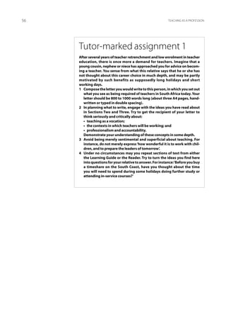 56                                                           Teaching as a profession




     Tutor-marked assignment 1
     After several years of teacher retrenchment and low enrolment in teacher
     education, there is once more a demand for teachers. Imagine that a
     young cousin, nephew or niece has approached you for advice on becom-
     ing a teacher. You sense from what this relative says that he or she has
     not thought about this career choice in much depth, and may be partly
     motivated by such benefits as supposedly long holidays and short
     working days.
     1	 Compose the letter you would write to this person, in which you set out
        what you see as being required of teachers in South Africa today. Your
        letter should be 800 to 1000 words long (about three A4 pages, hand-
        written or typed in double spacing).
     2	 In planning what to write, engage with the ideas you have read about
        in Sections Two and Three. Try to get the recipient of your letter to
        think seriously and critically about:
     	 •  teaching as a vocation;
     	 •  the contexts in which teachers will be working; and
     	 • professionalism and accountability.
     	 Demonstrate your understanding of these concepts in some depth.
     3	 Avoid being merely sentimental and superficial about teaching. For
        instance, do not merely express ‘how wonderful it is to work with chil-
        dren, and to prepare the leaders of tomorrow’.
     4	 Under no circumstances may you repeat sections of text from either
        the Learning Guide or the Reader. Try to turn the ideas you find here
        into questions for your relative to answer. For instance: ‘Before you buy
        a timeshare on the South Coast, have you thought about the time
        you will need to spend during some holidays doing further study or
        attending in-service courses?’
 