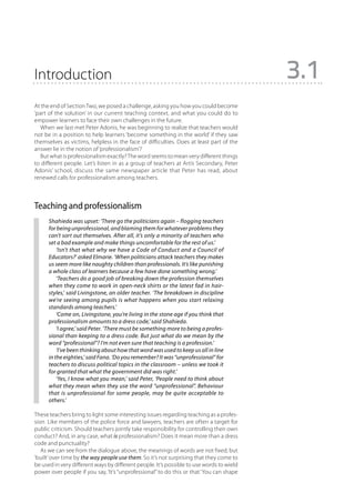 Introduction                                                                                3.1
At the end of Section Two, we posed a challenge, asking you how you could become
‘part of the solution’ in our current teaching context, and what you could do to
empower learners to face their own challenges in the future.
   When we last met Peter Adonis, he was beginning to realize that teachers would
not be in a position to help learners ‘become something in the world’ if they saw
themselves as victims, helpless in the face of difficulties. Does at least part of the
answer lie in the notion of ‘professionalism’?
   But what is professionalism exactly? The word seems to mean very different things
to different people. Let’s listen in as a group of teachers at Artis Secondary, Peter
Adonis’ school, discuss the same newspaper article that Peter has read, about
renewed calls for professionalism among teachers.



Teaching and professionalism
      Shahieda was upset: ‘There go the politicians again – flogging teachers
      for being unprofessional, and blaming them for whatever problems they
      can’t sort out themselves. After all, it’s only a minority of teachers who
      set a bad example and make things uncomfortable for the rest of us.’
          ‘Isn’t that what why we have a Code of Conduct and a Council of
      Educators?’ asked Elmarie. ‘When politicians attack teachers they makes
      us seem more like naughty children than professionals. It’s like punishing
      a whole class of learners because a few have done something wrong.’
          ‘Teachers do a good job of breaking down the profession themselves
      when they come to work in open-neck shirts or the latest fad in hair-
      styles,’ said Livingstone, an older teacher. ‘The breakdown in discipline
      we’re seeing among pupils is what happens when you start relaxing
      standards among teachers.’
          ‘Come on, Livingstone, you’re living in the stone age if you think that
      professionalism amounts to a dress code,’ said Shahieda.
          ‘I agree,’ said Peter. ‘There must be something more to being a profes-
      sional than keeping to a dress code. But just what do we mean by the
      word “professional”? I’m not even sure that teaching is a profession.’
          ‘I’ve been thinking about how that word was used to keep us all in line
      in the eighties,’ said Fana. ‘Do you remember? It was “unprofessional” for
      teachers to discuss political topics in the classroom – unless we took it
      for granted that what the government did was right.’
          ‘Yes, I know what you mean,’ said Peter, ‘People need to think about
      what they mean when they use the word “unprofessional”. Behaviour
      that is unprofessional for some people, may be quite acceptable to
      others.’

These teachers bring to light some interesting issues regarding teaching as a profes-
sion. Like members of the police force and lawyers, teachers are often a target for
public criticism. Should teachers jointly take responsibility for controlling their own
conduct? And, in any case, what is professionalism? Does it mean more than a dress
code and punctuality?
   As we can see from the dialogue above, the meanings of words are not fixed, but
‘built’ over time by the way people use them. So it’s not surprising that they come to
be used in very different ways by different people. It’s possible to use words to wield
power over people if you say, ‘It’s ‘‘unprofessional’’ to do this or that.’ You can shape
 