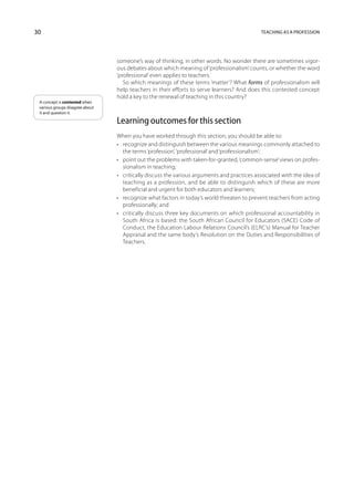 30                                                                                           Teaching as a profession




                                 someone’s way of thinking, in other words. No wonder there are sometimes vigor-
                                 ous debates about which meaning of ‘professionalism’ counts, or whether the word
                                 ‘professional’ even applies to teachers.
                                    So which meanings of these terms ‘matter’? What forms of professionalism will
                                 help teachers in their efforts to serve learners? And does this contested concept
                                 hold a key to the renewal of teaching in this country?
 A concept is contested when
 various groups disagree about
 it and question it.

                                 Learning outcomes for this section
                                 When you have worked through this section, you should be able to:
                                 •	 recognize and distinguish between the various meanings commonly attached to
                                    the terms ‘profession’, ‘professional’ and ‘professionalism’;
                                 •	 point out the problems with taken-for-granted, ‘common-sense’ views on profes-
                                    sionalism in teaching;
                                 •	 critically discuss the various arguments and practices associated with the idea of
                                    teaching as a profession, and be able to distinguish which of these are more
                                    beneficial and urgent for both educators and learners;
                                 •	 recognize what factors in today’s world threaten to prevent teachers from acting
                                    professionally; and
                                 •	 critically discuss three key documents on which professional accountability in
                                    South Africa is based: the South African Council for Educators (SACE) Code of
                                    Conduct, the Education Labour Relations Council’s (ELRC’s) Manual for Teacher
                                    Appraisal and the same body’s Resolution on the Duties and Responsibilities of
                                    Teachers.
 