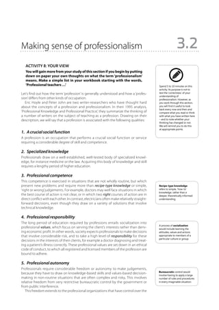 Making sense of professionalism                                                                              3.2
   Activity 8: Your view
   You will gain more from your study of this section if you begin by putting
   down on paper your own thoughts on what the term ‘professionalism’
   means. Make a simple list in your workbook starting with the words,
   ‘Professional teachers …’                                                                 Spend 5 to 10 minutes on this
                                                                                             activity. Its purpose is not to
Let’s find out how the term ‘profession’ is generally understood and how a ‘profes-          test the ‘correctness’ of your
                                                                                             understanding of
sion’ differs from other kinds of occupation.                                                professionalism. However, as
   Eric Hoyle and Peter John are two writer-researchers who have thought hard                you work through this section,
about the concepts of a profession and professionalism. In their 1995 analysis,              you will find it useful to look
                                                                                             back every now and then and
‘Professional Knowledge and Professional Practice’, they summarize the thinking of           compare what you read or think
a number of writers on the subject of teaching as a profession. Drawing on their             with what you have written here
description, we will say that a profession is associated with the following qualities:       – and to note whether your
                                                                                             thinking has changed or not.
                                                                                             We will remind you to do this
                                                                                             at appropriate points.
1.  A crucial social function
A profession is an occupation that performs a crucial social function or service
requiring a considerable degree of skill and competence.

2.  Specialized knowledge
Professionals draw on a well-established, well-tested body of specialized knowl-
edge, for instance medicine or the law. Acquiring this body of knowledge and skill
requires a lengthy period of higher education.

3.  Professional competence
This competence is exercised in situations that are not wholly routine, but which
present new problems and require more than recipe-type knowledge or simple,                  Recipe-type knowledge
‘right or wrong’ judgements. For example, doctors may well face situations in which          refers to simple, ‘how-to’
                                                                                             knowledge, rather than a
the best course of action is not clear, or in which two right courses of action are in       deeper, theoretically informed
direct conflict with each other. In contrast, electricians often make relatively straight-   understanding.
forward decisions, even though they draw on a variety of solutions that involve
technical knowledge.

4.  Professional responsibility
The long period of education required by professions entails socialization into
                                                                                             A process of socialization
professional values, which focus on serving the client’s interests rather than deriv-        would include learning the
ing economic profit. In other words, society expects professionals to make decisions         attitudes, values and actions
that involve considerable risk, and to take a high level of responsibility for these         appropriate to members of a
                                                                                             particular culture or group.
decisions in the interests of their clients, for example a doctor diagnosing and treat-
ing a patient’s illness correctly. These professional values are set down in an ethical
code of conduct, to which all registered and licensed members of the profession are
bound to adhere.

5.  Professional autonomy
Professionals require considerable freedom or autonomy to make judgements,
                                                                                             Bureaucratic control would
because they have to draw on knowledge-based skills and values-based decision-               involve having to apply a large
making in non-routine situations that are often complex and risky. This involves             number of rules and procedures
relative freedom from very restrictive bureaucratic control by the government or             in every imaginable situation.
from public interference.
   This freedom extends to the professional organizations that have control over the
 