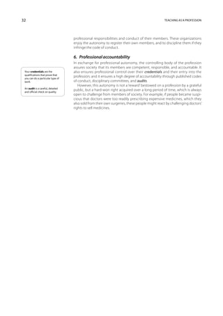 32                                                                                            Teaching as a profession




                                   professional responsibilities and conduct of their members. These organizations
                                   enjoy the autonomy to register their own members, and to discipline them if they
                                   infringe the code of conduct.

                                   6.  Professional accountability
                                   In exchange for professional autonomy, the controlling body of the profession
                                   assures society that its members are competent, responsible, and accountable. It
 Your credentials are the          also ensures professional control over their credentials and their entry into the
 qualifications that prove that
 you can do a particular type of
                                   profession; and it ensures a high degree of accountability through published codes
 work.                             of conduct, disciplinary committees, and audits.
                                      However, this autonomy is not a ‘reward’ bestowed on a profession by a grateful
 An audit is a careful, detailed
 and official check on quality.
                                   public, but a hard-won right acquired over a long period of time, which is always
                                   open to challenge from members of society. For example, if people became suspi-
                                   cious that doctors were too readily prescribing expens­ve medicines, which they
                                                                                            i
                                   also sold from their own surgeries, these people might react by challenging doctors’
                                   rights to sell medicines.
 