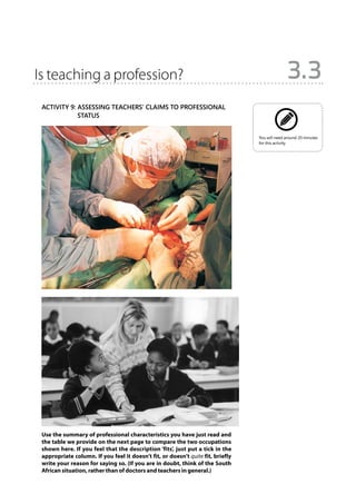 Is teaching a profession?                                                                      3.3
 Activity 9: Assessing teachers’ claims to professional
             
             status


                                                                                 You will need around 20 minutes
                                                                                 for this activity.




 Use the summary of professional characteristics you have just read and
 the table we provide on the next page to compare the two occupations
 shown here. If you feel that the description ‘fits’, just put a tick in the
 appropriate column. If you feel it doesn’t fit, or doesn’t quite fit, briefly
 write your reason for saying so. (If you are in doubt, think of the South
 African situation, rather than of doctors and teachers in general.)
 