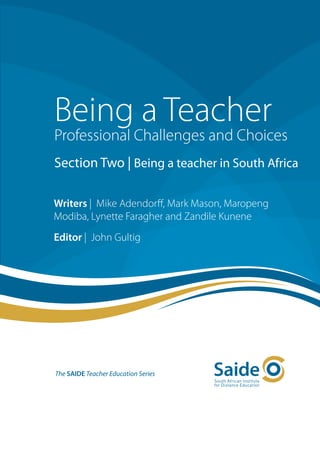 Being a Teacher
Professional Challenges and Choices
Section Two | Being a teacher in South Africa

Writers | Mike Adendorff, Mark Mason, Maropeng
Modiba, Lynette Faragher and Zandile Kunene
Editor | John Gultig




The SAIDE Teacher Education Series
 