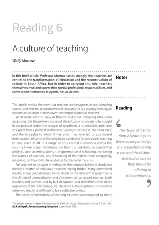 Reading 6
A culture of teaching
Wally Morrow


In this brief article, Professor Morrow states strongly that teachers are
central to the transformation of education and the reconstruction of
                                                                                                     Notes
society in South Africa. But in order to carry out this role, teachers
themselves must rediscover their special professional responsibilities, and
come to see themselves as agents, not as victims.


This article revisits the view that teachers are key agents in any schooling
system, and that the reconstruction of education in our country will require                         Reading
teachers to discover or rediscover their responsibilities as teachers.
   What underlies this view in this context is the following idea: even
accepting that the primary causes of the education crisis are to be sought
in the political realm (the ravages of apartheid), it is unrealistic and naïve
to expect that a political settlement is going to resolve it. The crisis itself,                       The decay of institu-
and the struggles to which it has given rise, have led to a profound
                                                                                                       tions of learning has
deterioration of some of the very basic conditions for any viable teaching
to take place at all. In a range of educational institutions across the                              been accompanied by
country there is such disintegration that it is unrealistic to expect that                            many teachers losing
projects such as restructuring the governance of schooling, increasing                                a sense of the distinc-
the salaries of teachers, and resourcing of the system more adequately,
are going, on their own, to enable us to overcome the crisis.                                             tive kind of service
   For teachers to discover or rediscover their responsibilities is clearly not                               they should be
merely a matter of individual teachers ‘trying harder’. Many committed                                            offering to
teachers have been defeated not so much by the ‘state’ or the ‘system’ as by
the climate of demoralization and cynicism that has spread amongst both
                                                                                                             the community.
teachers and learners, and by lack of support, and sometimes even direct
opposition, from their colleagues. The word ‘culture’ captures the idea that
retrieving teaching will have to be a collective project.
   The decay of institutions of learning has been accompanied by many

This edited extract is taken from Morrow, W. 1994. ‘A culture of teaching’, in Sonn, F (Ed). 1994.
DSA in Depth. Reconstructing Education. Cape Town: DSA.
 