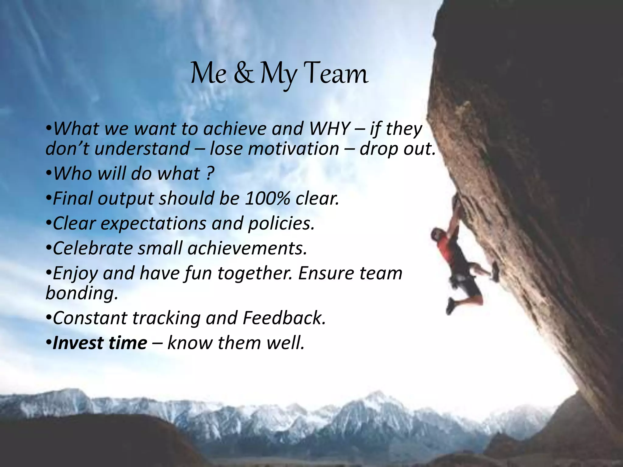 Me & My Team
•What we want to achieve and WHY – if they
don’t understand – lose motivation – drop out.
•Who will do what ?
•Final output should be 100% clear.
•Clear expectations and policies.
•Celebrate small achievements.
•Enjoy and have fun together. Ensure team
bonding.
•Constant tracking and Feedback.
•Invest time – know them well.
 
