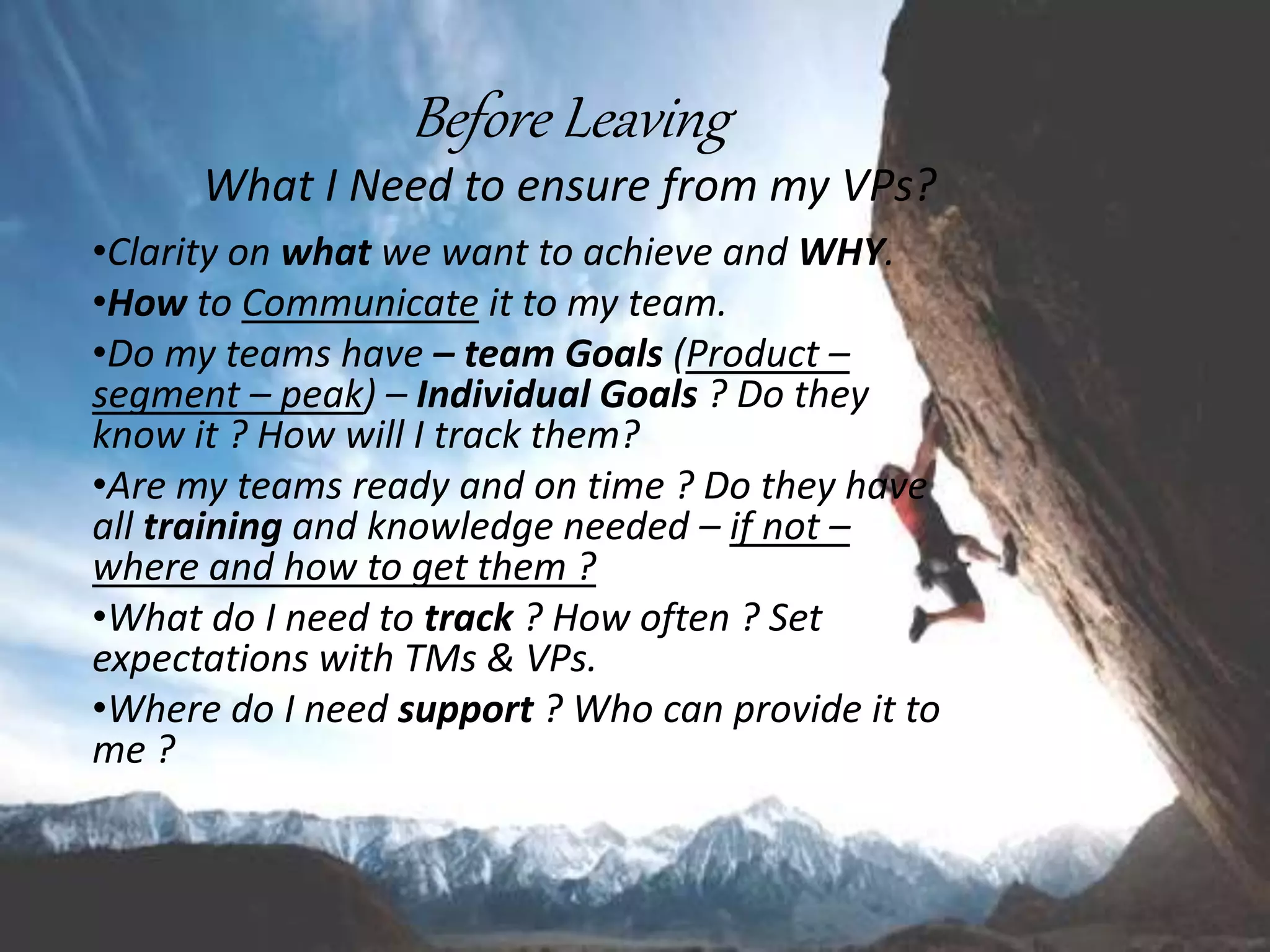 Before Leaving
What I Need to ensure from my VPs?
•Clarity on what we want to achieve and WHY.
•How to Communicate it to my team.
•Do my teams have – team Goals (Product –
segment – peak) – Individual Goals ? Do they
know it ? How will I track them?
•Are my teams ready and on time ? Do they have
all training and knowledge needed – if not –
where and how to get them ?
•What do I need to track ? How often ? Set
expectations with TMs & VPs.
•Where do I need support ? Who can provide it to
me ?
 