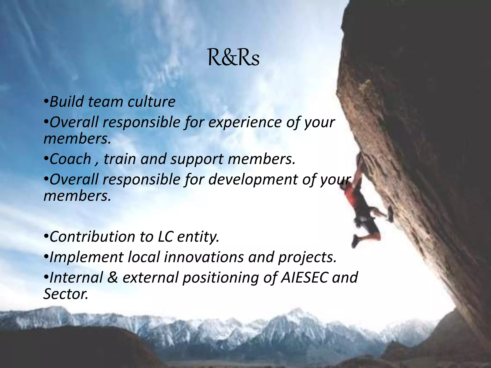 R&Rs
•Build team culture
•Overall responsible for experience of your
members.
•Coach , train and support members.
•Overall responsible for development of your
members.
•Contribution to LC entity.
•Implement local innovations and projects.
•Internal & external positioning of AIESEC and
Sector.
 