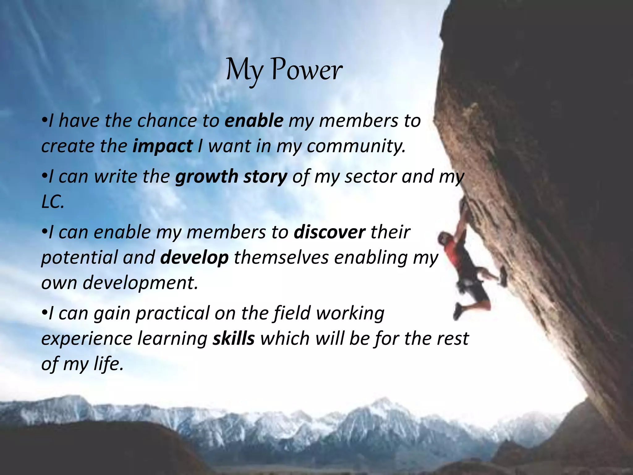 My Power
•I have the chance to enable my members to
create the impact I want in my community.
•I can write the growth story of my sector and my
LC.
•I can enable my members to discover their
potential and develop themselves enabling my
own development.
•I can gain practical on the field working
experience learning skills which will be for the rest
of my life.
 