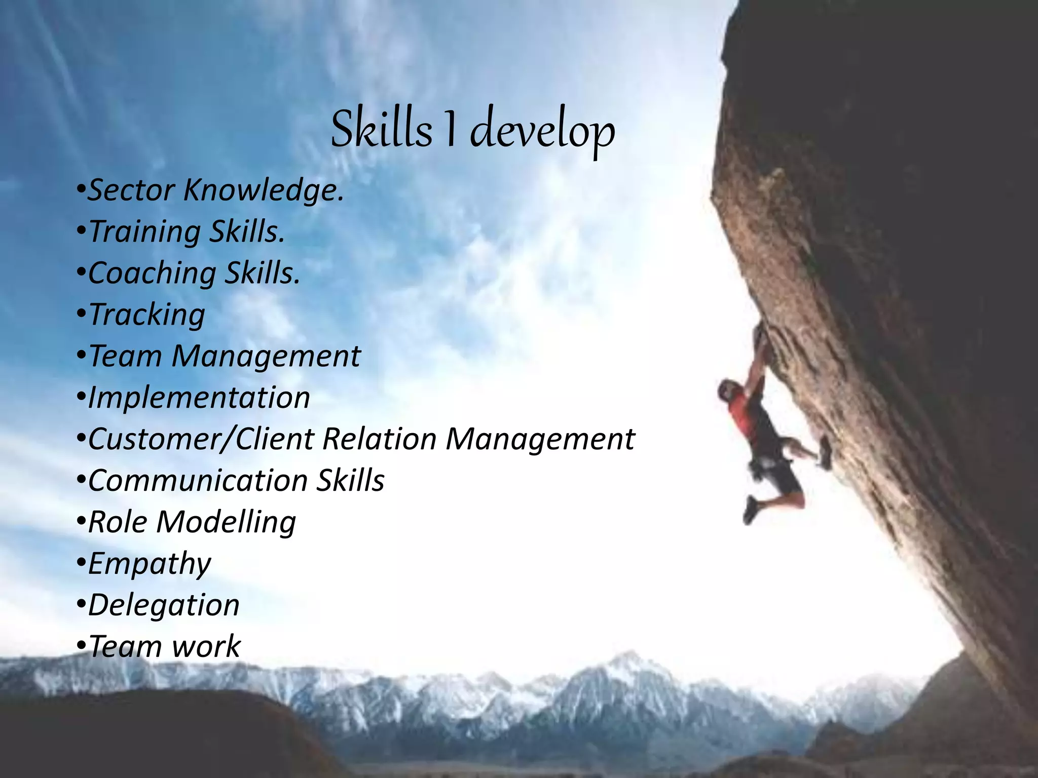Skills I develop
•Sector Knowledge.
•Training Skills.
•Coaching Skills.
•Tracking
•Team Management
•Implementation
•Customer/Client Relation Management
•Communication Skills
•Role Modelling
•Empathy
•Delegation
•Team work
 