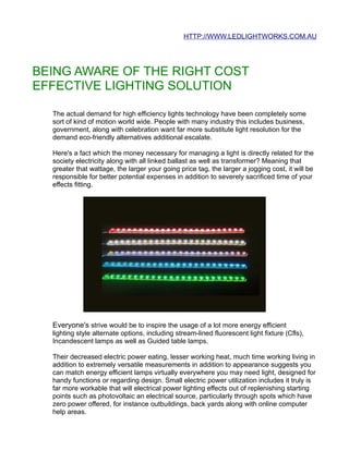 HTTP://WWW.LEDLIGHTWORKS.COM.AU




BEING AWARE OF THE RIGHT COST
EFFECTIVE LIGHTING SOLUTION

  The actual demand for high efficiency lights technology have been completely some
  sort of kind of motion world wide. People with many industry this includes business,
  government, along with celebration want far more substitute light resolution for the
  demand eco-friendly alternatives additional escalate.

  Here's a fact which the money necessary for managing a light is directly related for the
  society electricity along with all linked ballast as well as transformer? Meaning that
  greater that wattage, the larger your going price tag, the larger a jogging cost, it will be
  responsible for better potential expenses in addition to severely sacrificed time of your
  effects fitting.




  Everyone's strive would be to inspire the usage of a lot more energy efficient
  lighting style alternate options, including stream-lined fluorescent light fixture (Cfls),
  Incandescent lamps as well as Guided table lamps.

  Their decreased electric power eating, lesser working heat, much time working living in
  addition to extremely versatile measurements in addition to appearance suggests you
  can match energy efficient lamps virtually everywhere you may need light, designed for
  handy functions or regarding design. Small electric power utilization includes it truly is
  far more workable that will electrical power lighting effects out of replenishing starting
  points such as photovoltaic an electrical source, particularly through spots which have
  zero power offered, for instance outbuildings, back yards along with online computer
  help areas.
 