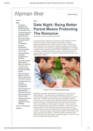7/26/2018 Date Night: Being Better Parent Means Protecting The Romance - Alpman Ilker
https://sites.google.com/site/alpmanilker01/blog/datenightbeingbetterparentmeansprotectingtheromance 1/2
Alpman Ilker
About
Blog
A Guide to
Bringing Your
Child to the Zoo
For the First Time
A parent's guide to
teaching children
good manners
All In The Family:
Involving Kids In
Dinner
Preparations
Bring the
horsepower:
Famous muscle
cars on film
Camping Rocks:
Colorado
Campsites For
Families
Date Night: Being
Better Parent
Means Protecting
The Romance
Family-Friendly
Hiking Trails Near
Denver
Take The Wheel:
Why It’s a Good
Idea To Teach Your
Teen How To Drive
Teaching kids how
to value
construction
management
Top 3 muscle cars
that starred in
Hollywood movies
Work-Life Balance
Tips For Dads
You'Re It! Hosting
a Family Get-
Together For The
Holidays
Career and Interests
Sitemap
Blog >
Date Night: Being Better
Parent Means Protecting
The Romance
posted Feb 13, 2017, 9:26 PM by Alpman Ilker
Across all boards, Morticia and Gomez of the Addams Family
franchise remain a clear example of a healthy romantic
relationship.Despite their rather macabre origins, the two are
often referred to by couple counselors because they exemplify
the importance of maintaining a sense of romance in a marriage.
Children often change the dynamics of a relationship.The label
of "parent" suddenly becomes a reality. The burden of such a
responsibility can cause a couple to forget about who they were
before their children.
Image Source: todaysparent.com
Marriage counselors prescribe date nights as a means to be
better parents. This does sound paradoxical, but the fact
remains that couples need to take care of themselves and each
other first. Children are to be loved and respected, but they
cannot grow in an environment where they are the center of their
parent’s universe. Remember also that children tend to build
their values based on their parent’s behavior. If they see their
parents treating each other more as "parents" rather than lovers,
they will grow up and treat their future spouse the same way.
There must be a sense of detachment to how parents treat their
children. Counselors gently remind their patients that children are
given, spouses are chosen. Parents should re-embrace their
spouse as the life partner they consciously chose. As such, more
care and happiness should be given.
Search this site
 