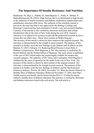 The Importance Of Insulin Resistance And Nutrition
Balakumar, M., Raji, L., Prabhu, D., Sathishkumar, C., Prabu, P., Mohan, V.,
Balasubramanyam, M. (2016). High fructose diet is as detrimental as high fat diet
in the induction of insulin resistance and diabetes mediated by hepatic/pancreatic
endoplasmic reticulum (ER) stress. The authority of this scholarly journal is
proven by the mere fact that it was approved by the Biology Cytology and
Histology Council and has been included in Carroll s very own research database.
Currency of the journal is also verified by numerous molecular and cellular
biochemistry labs in the state of New York during the year 2016. Journal s
relevancy is co related to its accuracy to provide the purposeful research on how a
certain diet can affect ones... Show more content on Helpwriting.net ...
The accuracy of this article is shown by their citation to the original research. The
relevancy is demonstrated by the straight to point research. The purpose of this
journal is to further assist the new findings on pre diabetes and its effects on kids.
Bakalar, N. (2015, February 11). Reducing Blood Pressure Lowers Risk of
Diabetes Complications. Well Magazine, p. D4. The currency is verified by Dr.
Kazem Rahimi and the Oxford School of Medicine. The news article is published
in the year of 2015 which makes the journal highly credible for modern day
research category. The authority of NY Times and is subsidiary Well Magzine is
validated by the years of operation by the media in the city of New York. The
accuracy of this article is shown by their citation to the original research. The
relevancy is demonstrated by the straight to point research. The purpose of this
journal is to further assist the new findings on diabetes and the blood pressure
relation to diabetes. Powers, M. (2016, November 15). What the Doctor Ordered: A
Healthy Dose of Diabetes Education. Retrieved November 17, 2016, from http:/
/health.usnews.com/health care/for better/articles/2016 11 15/what the doctor
ordered a healthy dose of diabetes education The currency is verified by dieticians
and diabetes instructors listed in the web article. The web article is
 