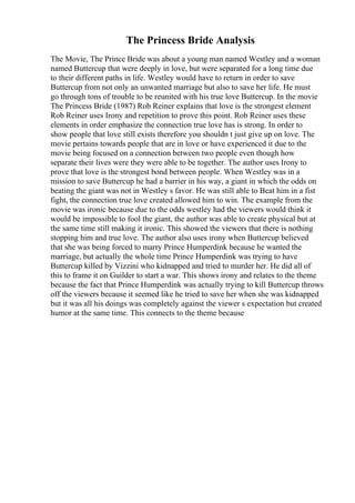 The Princess Bride Analysis
The Movie, The Prince Bride was about a young man named Westley and a woman
named Buttercup that were deeply in love, but were separated for a long time due
to their different paths in life. Westley would have to return in order to save
Buttercup from not only an unwanted marriage but also to save her life. He must
go through tons of trouble to be reunited with his true love Buttercup. In the movie
The Princess Bride (1987) Rob Reiner explains that love is the strongest element
Rob Reiner uses Irony and repetition to prove this point. Rob Reiner uses these
elements in order emphasize the connection true love has is strong. In order to
show people that love still exists therefore you shouldn t just give up on love. The
movie pertains towards people that are in love or have experienced it due to the
movie being focused on a connection between two people even though how
separate their lives were they were able to be together. The author uses Irony to
prove that love is the strongest bond between people. When Westley was in a
mission to save Buttercup he had a barrier in his way, a giant in which the odds on
beating the giant was not in Westley s favor. He was still able to Beat him in a fist
fight, the connection true love created allowed him to win. The example from the
movie was ironic because due to the odds westley had the viewers would think it
would be impossible to fool the giant, the author was able to create physical but at
the same time still making it ironic. This showed the viewers that there is nothing
stopping him and true love. The author also uses irony when Buttercup believed
that she was being forced to marry Prince Humperdink because he wanted the
marriage, but actually the whole time Prince Humperdink was trying to have
Buttercup killed by Vizzini who kidnapped and tried to murder her. He did all of
this to frame it on Guilder to start a war. This shows irony and relates to the theme
because the fact that Prince Humperdink was actually trying to kill Buttercup throws
off the viewers because it seemed like he tried to save her when she was kidnapped
but it was all his doings was completely against the viewer s expectation but created
humor at the same time. This connects to the theme because
 