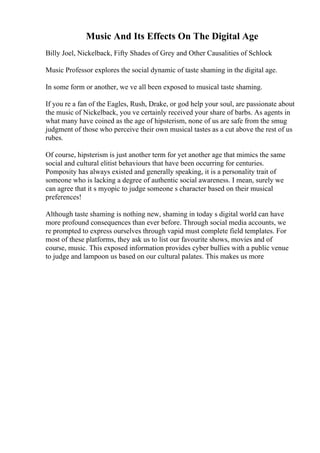 Music And Its Effects On The Digital Age
Billy Joel, Nickelback, Fifty Shades of Grey and Other Causalities of Schlock
Music Professor explores the social dynamic of taste shaming in the digital age.
In some form or another, we ve all been exposed to musical taste shaming.
If you re a fan of the Eagles, Rush, Drake, or god help your soul, are passionate about
the music of Nickelback, you ve certainly received your share of barbs. As agents in
what many have coined as the age of hipsterism, none of us are safe from the smug
judgment of those who perceive their own musical tastes as a cut above the rest of us
rubes.
Of course, hipsterism is just another term for yet another age that mimics the same
social and cultural elitist behaviours that have been occurring for centuries.
Pomposity has always existed and generally speaking, it is a personality trait of
someone who is lacking a degree of authentic social awareness. I mean, surely we
can agree that it s myopic to judge someone s character based on their musical
preferences!
Although taste shaming is nothing new, shaming in today s digital world can have
more profound consequences than ever before. Through social media accounts, we
re prompted to express ourselves through vapid must complete field templates. For
most of these platforms, they ask us to list our favourite shows, movies and of
course, music. This exposed information provides cyber bullies with a public venue
to judge and lampoon us based on our cultural palates. This makes us more
 